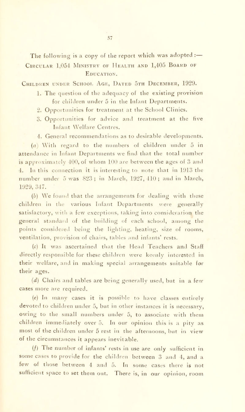 The following is a copy of the report which was adopted :— Circular 1,054 Ministry of Health and 1,405 Board of Education. Children under School Age, Dated 5th December, 1929. 1. The question of the adequacy of the existing provision for children under 5 in the Infant Departments. 2. Opportunities for treatment at the School Clinics. 3. Opportunities for advice and treatment at the live Infant Welfare Centres. 4. General recommendations as to desirable developments. (a) With regard to the numbers of children under 5 in attendance in Infant Departments we find that the total number is approximately 400, of whom 100 are between the ages of 3 and 4. In this connection it is interesting to note that in 1913 the number under 5 was 823 ; in March, 1927, 410 ; and in March, 1929, 347. (b) We found that the arrangements for dealing with these children in the various Infant Departments were generally satisfactory, with a few exceptions, taking into consideration the general standard of the building of each school, among the points considered being the lighting, heating, size of rooms, ventilation, provision of chairs, tables and infants’ rests. (c) It was ascertained that the Head Teachers and Staff directly responsible for these children were keenly interested in their welfare, and in making special arrangements suitable for their ages. (d) Chairs and tables are being generally used, but in a few cases more are required. (e) In many cases it is possible to have classes entirely devoted to children under 5, but in other instances it is necessary, owing to the small numbers under 5, to associate with them children immediately over 5. In our opinion this is a pity as most of the children under 5 rest in the afternoons, but in view of the circumstances it appears inevitable. (/) The number of infants’ rests in use are only sufficient in some cases to provide for the children between 3 and 4, and a few of those between 4 and 5. In some cases there is not sufficient space to set them out. I here is, in our opinion, room