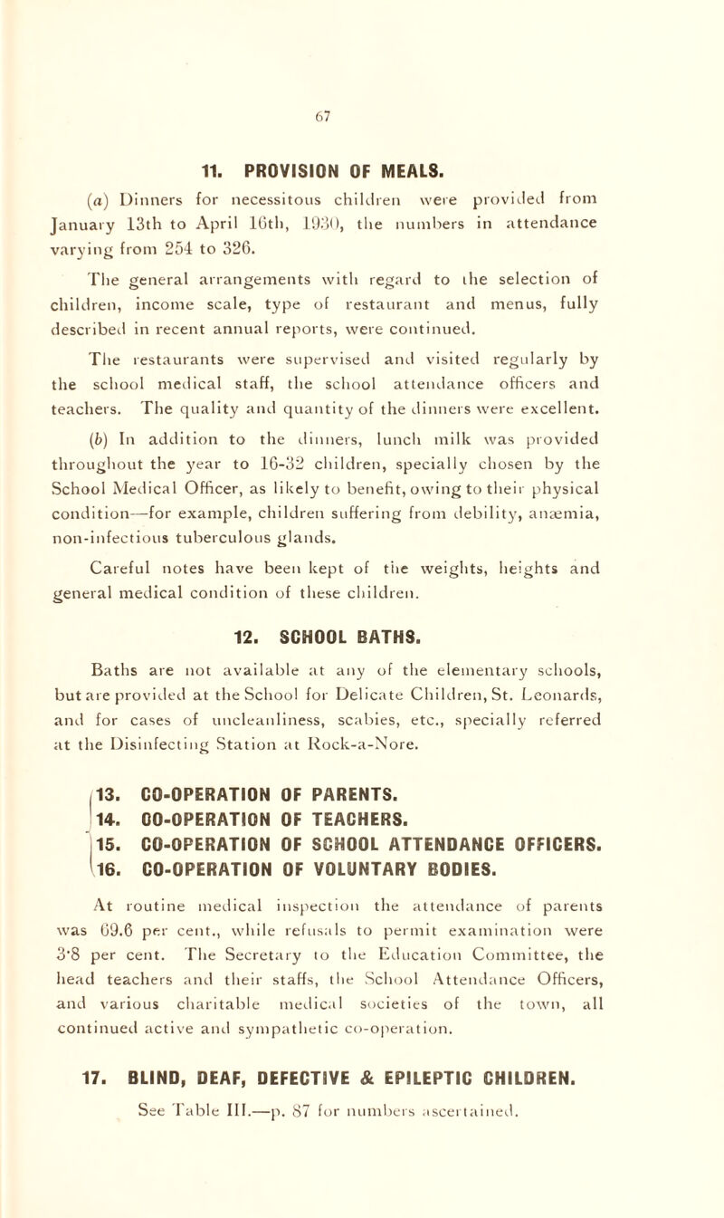 11. PROVISION OF MEALS. (a) Dinners for necessitous children were provided from January 13th to April 10th, 1930, the numbers in attendance varying from 254 to 326. The general arrangements with regard to the selection of children, income scale, type of restaurant and menus, fully described in recent annual reports, were continued. The restaurants were supervised and visited regularly by the school medical staff, the school attendance officers and teachers. The quality and quantity of the dinners were excellent. (b) In addition to the dinners, lunch milk was provided throughout the year to 16-32 children, specially chosen by the School Medical Officer, as likely to benefit, owing to their physical condition—for example, children suffering from debility, anaemia, non-infectious tuberculous glands. Careful notes have been kept of the weights, heights and general medical condition of these children. 12. SCHOOL BATHS. Baths are not available at any of the elementary schools, but are provided at the School for Delicate Children, St. Leonards, and for cases of uncleanliness, scabies, etc., specially referred at the Disinfecting Station at Rock-a-Nore. 113. CO-OPERATION OF PARENTS. 14. CO-OPERATION OF TEACHERS. 15. CO-OPERATION OF SCHOOL ATTENDANCE OFFICERS. ' 16. CO-OPERATION OF VOLUNTARY BODIES. At routine medical inspection the attendance of parents was 69.6 per cent., while refusals to permit examination were 3’8 per cent. The Secretary to the Education Committee, the head teachers and their staffs, the School Attendance Officers, and various charitable medical societies of the town, all continued active and sympathetic co-operation. 17. BLIND, DEAF, DEFECTIVE & EPILEPTIC CHILDREN. See Table III.—p. 87 for numbers ascertained.