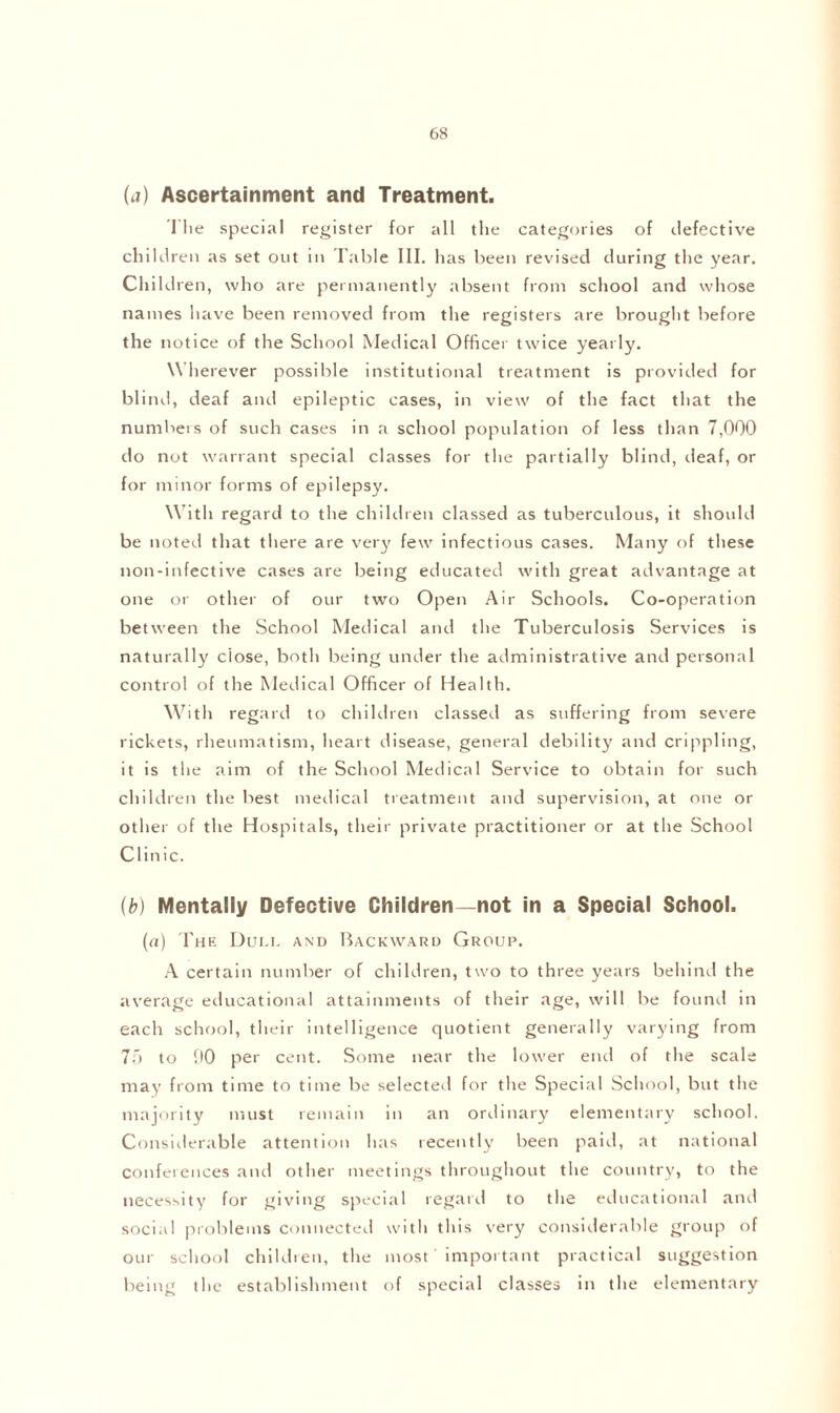 (a) Ascertainment and Treatment. The special register for all the categories of defective children as set out in Table III. has been revised during the year. Children, who are permanently absent from school and whose names have been removed from the registers are brought before the notice of the School Medical Officer twice yearly. \\ herever possible institutional treatment is provided for blind, deaf and epileptic cases, in view of the fact that the numbers of such cases in a school popidation of less than 7,000 do not warrant special classes for the partially blind, deaf, or for minor forms of epilepsy. With regard to the children classed as tuberculous, it should be noted that there are very few infectious cases. Many of these non-infective cases are being educated with great advantage at one or other of our two Open Air Schools. Co-operation between the School Medical and the Tuberculosis Services is naturally close, both being under the administrative and personal control of the Medical Officer of Health. With regard to children classed as suffering from severe rickets, rheumatism, heart disease, general debility and crippling, it is the aim of the School Medical Service to obtain for such children the best medical treatment and supervision, at one or other of the Hospitals, their private practitioner or at the School Clinic. (b) Mentally Defective Children—not in a Special School. (a) The Dui.i. and Backward Group. A certain number of children, two to three years behind the average educational attainments of their age, will be found in each school, their intelligence quotient generally varying from 75 to 90 per cent. Some near the lower end of the scale may from time to time be selected for the Special School, but the majority must remain in an ordinary elementary school. Considerable attention has recently been paid, at national conferences and other meetings throughout the country, to the necessity for giving special regard to the educational and social problems connected with this very considerable group of our school children, the most important practical suggestion being the establishment of special classes in the elementary