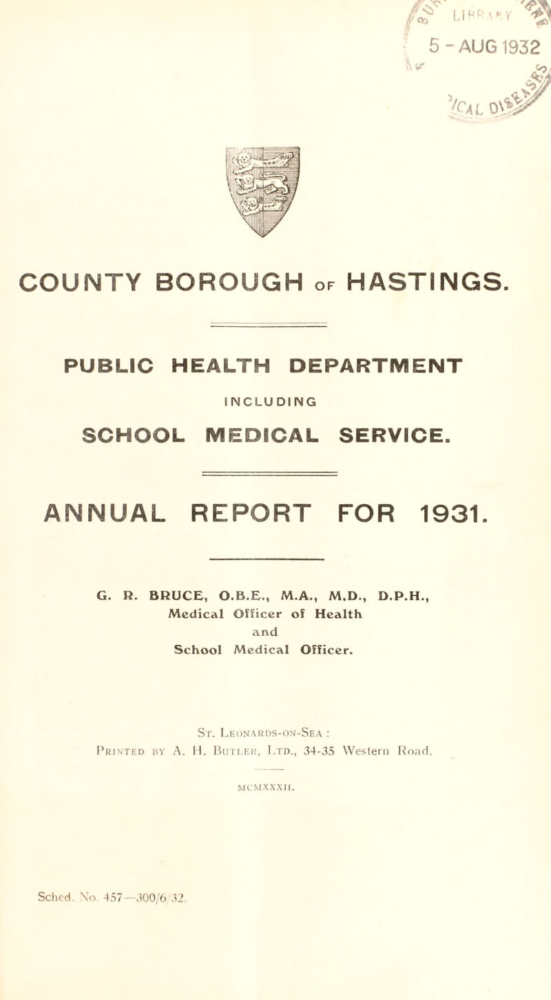 PUBLIC HEALTH DEPARTMENT INCLUDING SCHOOL MEDICAL SERVICE. ANNUAL REPORT FOR 1931. G. R. BRUCE, O.B.E., M.A., M.D., D.P.H., Medical Officer of Health and School Medical Officer. St. Leonards-on-Sea : Printed by A. H. Buti.er, Ltd., 34-35 Western Road. M C M XXXII.