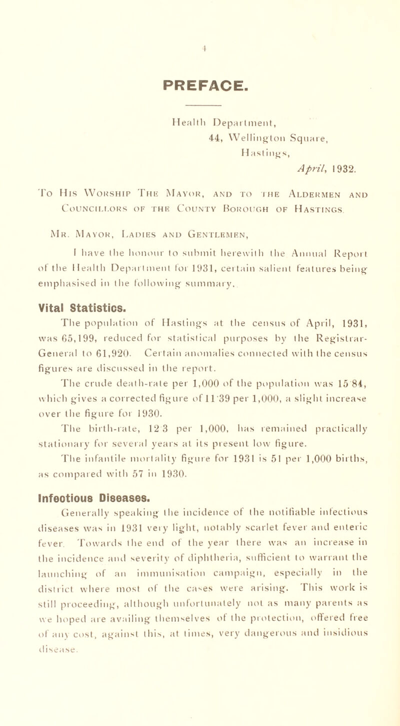 t PREFACE. Heallh Department, 44, Wellington Square, Hastings, April, 1932. To His Worship The Mayor, and to the Aldermen and Councillors of the County Borough of Hastings. Mr. Mayor, Ladies and Gentlemen, I have the honour to submit herewith the Annual Report of the Health Department for 1931, certain salient features being emphasised in the following summary. Vital Statistics. The population of Hastings at the census of April, 1931, was 65,199, reduced for statistical purposes by the Registrar- General to 61,920- Certain anomalies connected with the census figures are discussed in the report. The crude death-rate per 1,000 of the population was 15 84, which gives a corrected fig lire of 11'39 per 1,000, a slight increase over the figure for 1930. The birth-rate, 12 3 per 1,000, has remained practically stationary for several years at its present low figure. The infantile mortality figure for 1931 is 51 per 1,000 births, as compared with 57 in 1930. Infeotious Diseases. Generally speaking the incidence of the notifiable infectious diseases was in 1931 veiy light, notably scarlet fever and enteric fever. Towards the end of the year there was an increase in the incidence and severity of diphtheria, sufficient to warrant the launching of an immunisation campaign, especially in the district where most of the cases were arising. This work is still proceeding, although unfortunately not as many parents as we hoped are availing themselves ot the protection, offered free of any cost, against this, at times, very dangerous and insidious disease.