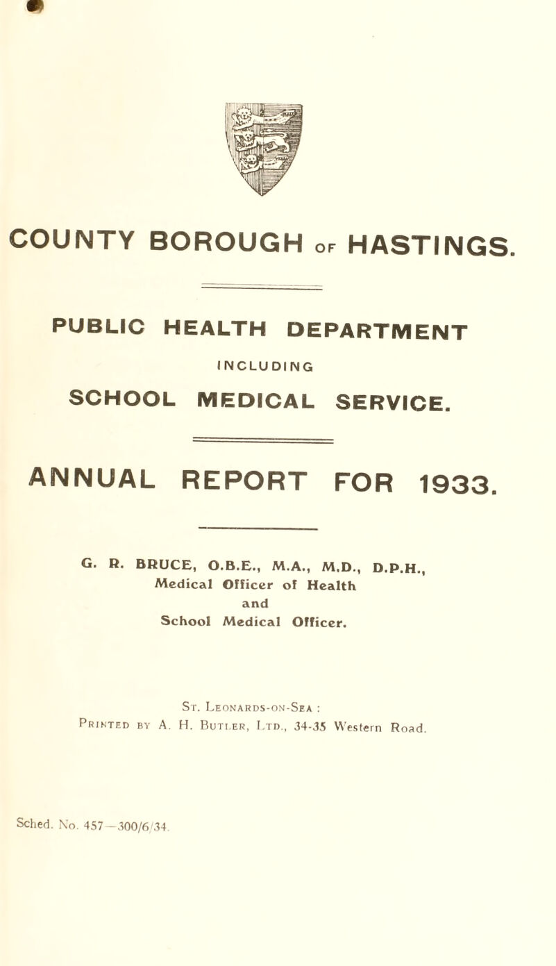 PUBLIC HEALTH DEPARTMENT I NCLU DING SCHOOL MEDICAL SERVICE. ANNUAL REPORT FOR 1933. G. R. BRUCE, O.B.E., M.A., M.D., D.P.H., Medical Officer of Health and School Medical Officer. Sr. Leonards-on-Sea : Printed by A. H. Buti.er, Ltd., 34-35 Western Road.