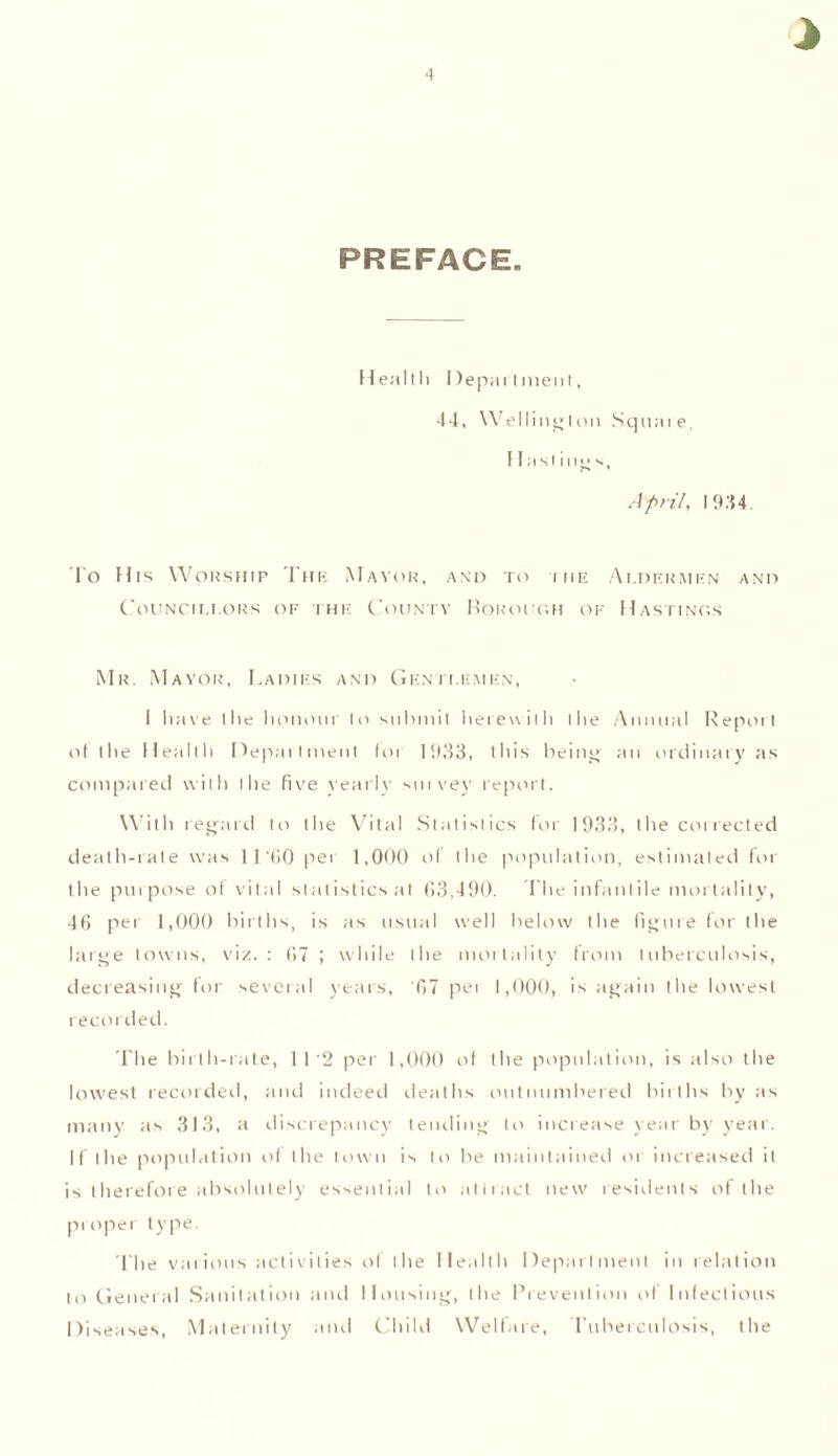 PREFACE Health Department, 44, Wellington Sqnaie, Hastings, April, 1944. To His Worship The Mayor, and to the Aldermen and Council!.ors of the County Borough of Hastings Mr. Mayor, Cadies and Gentlemen, I have the honour to submit herewith the Annual Report of the Health Department lot 1933, this being' an ordinary as compared with the five yearly sutvey report. With regard to the Vital Statistics for 1933, the collected death-rate was 11'tiO per 1,000 of the population, estimated for the purpose of vital statistics at 63,490. The infantile mortality, 46 per 1,000 births, is as usual well below the figure for the large towns, viz.: 67 ; while the mortality from tuberculosis, decreasing for several years, '07 pei 1,000, is again the lowest recorded. The birth-rate, 112 per 1,000 of the population, is also the lowest recorded, and indeed deaths outnumbered births by as many as 313, a discrepancy tending to increase year by year. If the population of the town is to be maintained or increased it is therefore absolutely essential to attract new residents of the proper type. The various activities of the Health Department in relation to General Sanitation and Housing, the Prevention of Infectious Diseases, Maternity and Child Welfare, Tuberculosis, the
