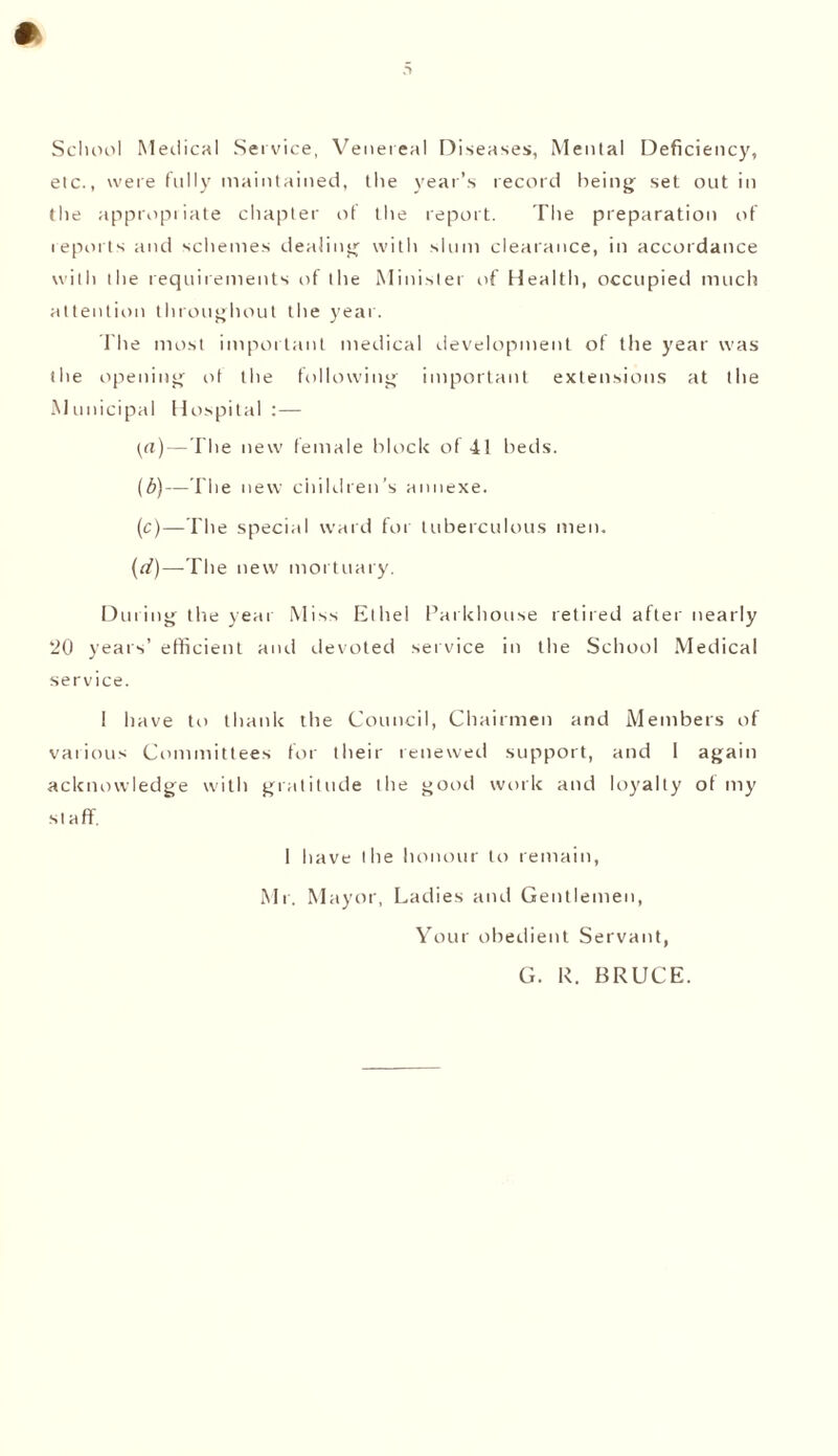 School Medical Service, Venereal Diseases, Mental Deficiency, etc., were fully maintained, the year’s record being set out in the appropriate chapter of the report. The preparation of reports and schemes dealing with slum clearance, in accordance with the requirements of the Minister of Health, occupied much attention throughout the year. The most important medical development of the year was the opening ot the following important extensions at the Municipal Hospital:— {a)—The new female block of 41 beds. (b) —The new children’s annexe. (c) —The special ward for tuberculous men. (d) —The new mortuary. During the year Miss Ethel Parkhou.se retired after nearly 20 years’ efficient and devoted service in the School Medical service. 1 have to thank the Council, Chairmen and Members of various Committees for their renewed support, and 1 again acknowledge with gratitude the good work and loyalty of my staff. 1 have the honour to remain, Mr. Mayor, Ladies and Gentlemen, Your obedient Servant, G. R. BRUCE.