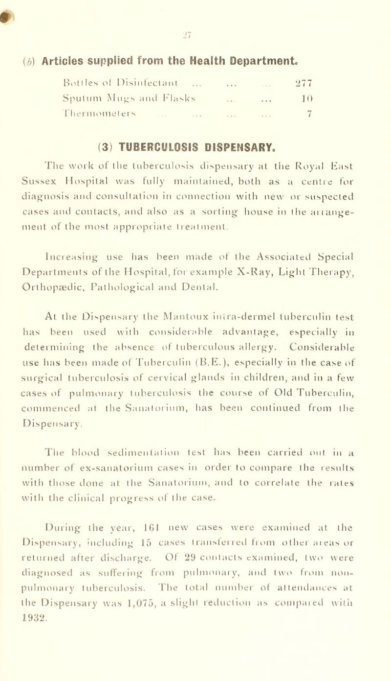 (b) Articles supplied from the Health Department Botiles of Disinfectant ... ... ... 277 Sputum Mugs and Flasks ... ... 10 Thermometers .. ... .. 7 (3) TUBERCULOSIS DISPENSARY, The work of Ilie tuberculosis dispensary at the Royal East Sussex Hospital was fully maintained, both as a centre for diagnosis and consultation in connection with new or suspected cases and contacts, and also as a sorting house in the arrange¬ ment of the most appropriate treatment. Increasing use has been marie of the Associated Special Departments of the Hospital, for example X-Ray, Light Therapy, Orthopaedic, Pathological and Dental. At the Dispensary the Mantoux inira-dermel tuberculin test has been used with considerable advantage, especially in determining the absence id tuberculous allergy. Considerable use has been made of Tuberculin (B.E.), especially in the case of surgical tuberculosis of cervical glands in children, and in a few cases of pulmonary tuberculosis the course of Old Tuberculin, commenced at the Sanatorium, has been continued from the Dispensary. The blood sedimentation test has been carried out in a number of ex-sanatorium cases in order to compare the results with those done at the Sanatorium, and to correlate the rates with the clinical progress ot the case. During the year, 161 new cases were examined at the Dispensary, including 15 cases transferred from other areas or returned after discharge. Of 29 contacts examined, two were diagnosed as suffering from pulmonary, and two from non- pulmonary tuberculosis. The total number of attendances at the Dispensary was 1,075, a slight reduction as compared with 1932.
