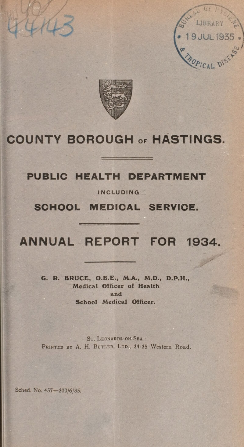 ^ LIBRARY V£v [• 19JUL1935 or * i COUNTY BOROUGH of HASTINGS. PUBLIC HEALTH DEPARTMENT INCLUDING SCHOOL MEDICAL SERVICE. ANNUAL REPORT FOR 1934. G. R. BRUCE, O.B.E., M.A., M.D., D.P.H., Medical Officer of Health and School Medical Officer. St. Leonards-on Sea : Printed by A. H. Butler, Ltd., 34-35 Western Road.