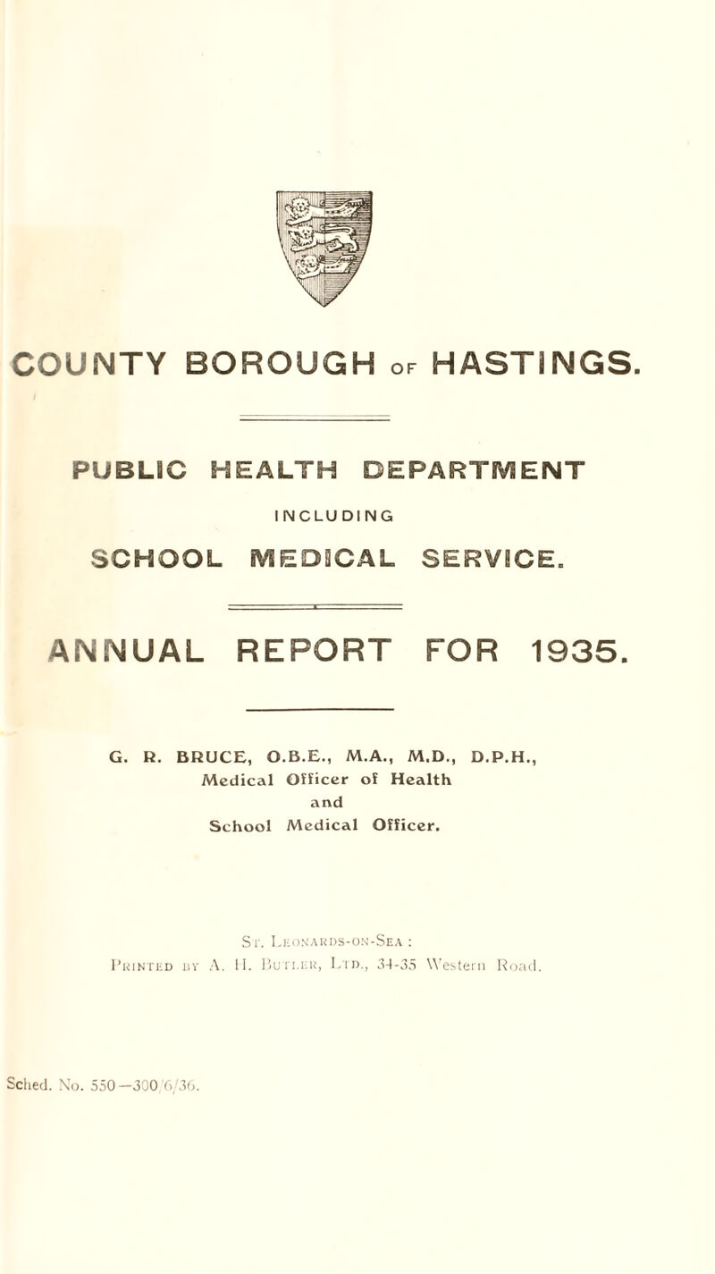 PUBLIC HEALTH DEPARTMENT INCLUDING SCHOOL MEDICAL SERVICE. ANNUAL REPORT FOR 1935. G. R. BRUCE, O.B.E., M.A., M.D., D.P.H., Medical Officer of Health and School Medical Officer. St. Leonards-on-Sea : Printed bv A. II. Butter, Ltd., 34-35 Western Road.