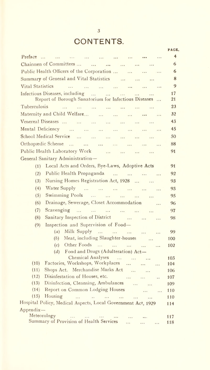 CONTENTS. PAGE. Preface. 4 Chairmen of Committees. 6 Public Health Officers of the Corporation. 6 Summary of General and Vital Statistics ... ... ... 8 Vital Statistics ... ... . 9 Infectious Diseases, including . 17 Report of Borough Sanatorium for Infectious Diseases ... 21 Tuberculosis ... ... ... ... ... ... ... 23 Maternity and Child Welfare... ... ... ... ... ... 32 Venereal Diseases ... ... ... ... ... ... ... 43 Mental Deficiency ... ... ... ... ... ... ... 45 School Medical Service ... ... ... ... ... ... 50 Orthopaedic Scheme ... ... ... ... ... ... ... 88 Public Health Laboratory Work ... ... ... ... 91 General Sanitary Administration— (1) Local Acts and Orders, Bye-Laws, Adoptive Acts 91 (2) Public Health Propaganda ... ... ... ... 92 (3) Nursing Homes Registration Act, 1928 ... ... 93 (4) Water Supply ... ... ... ... ... ... 93 (5) Swimming Pools ... ... ... ... ... 95 (6) Drainage, Sewerage, Closet Accommodation ... 96 (7) Scavenging ... ... ... ... ... ... 97 (8) Sanitary Inspection of District ... ... ... 98 (9) Inspection and Supervision of Food- fa) Milk Supply ... ... ... ... ... 99 (6) Meat, including Slaughter-houses ... 100 (c) Other Foods ... ... ... ... ... 102 (d) Food and Drugs (Adulteration) Act— Chemical Analyses ... ... ... 103 (10) Factories, Workshops, Workplaces ... ... ... 104 (11) Shops Act. Merchandise Marks Act ... ... 106 (12) Disinfestation of Houses, etc. ... ... .. 107 (13) Disinfection, Cleansing, Ambulances ... ... 109 (14) Report on Common Lodging Houses ... ... no (15) Housing ... . 110 Hospital Policy, Medical Aspects, Local Government Act, 1929 114 Appendix— Meteorology ... ... ... ... ... ... Summary of Provision of Health Services ... ... ... us