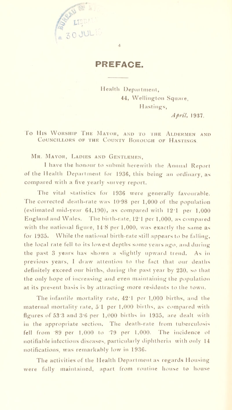 !* 50 JUL 4 PREFACE. Health Department, 44, Wellington Squaie, Hastings, April, I 947. lo His Worship I'he Mayor, and ro hie Aldermen and Councillors of the County Borough of Hastings. Mr. Mayor, Ladies and Gentlemen, I have the honour to submit herewith the Annual Report of the Health Department lot 1936, this being an ordinary, as compared with a five yearly survey report. The vital statistics for 1936 were generally favourable. The corrected death-rate was 10-98 per 1,000 of the population (estimated mid-year 64,190), as compared with I2T pei 1,000 England and Wales. The birth-rate, 121 per 1,000, as compared with the national figure, 14 8 per 1,000, was exactly the same as for 1935. While the national birth-rate still appears to be falling, the local rate fell to its lowest depths some years ago, and during the past 3 years has shown a slightly upward trend. As in previous years, 1 draw attention to the fact that our deaths definitely exceed our births, during the past year by 230, so that the only hope of increasing and even maintaining the population at its present basis is by attracting more residents to the town. 'I'he infantile mortality rate, 42‘ 1 per 1,000 births, and the maternal mortality rate, 5 1 per 1,000 births, as compared with figures of 53 .3 and 3‘6 per 1,000 births in 1935, are dealt with in the appropriate section. The death-rate from tuberculosis fell from 89 per 1,000 to 79 per 1,000. I'he incidence of notifiable infectious diseases, particularly diphtheria with only 14 notifications, was remarkably low in 1 936. The activities of the Health Department as regards Housing were fully maintained, apart from routine house to house