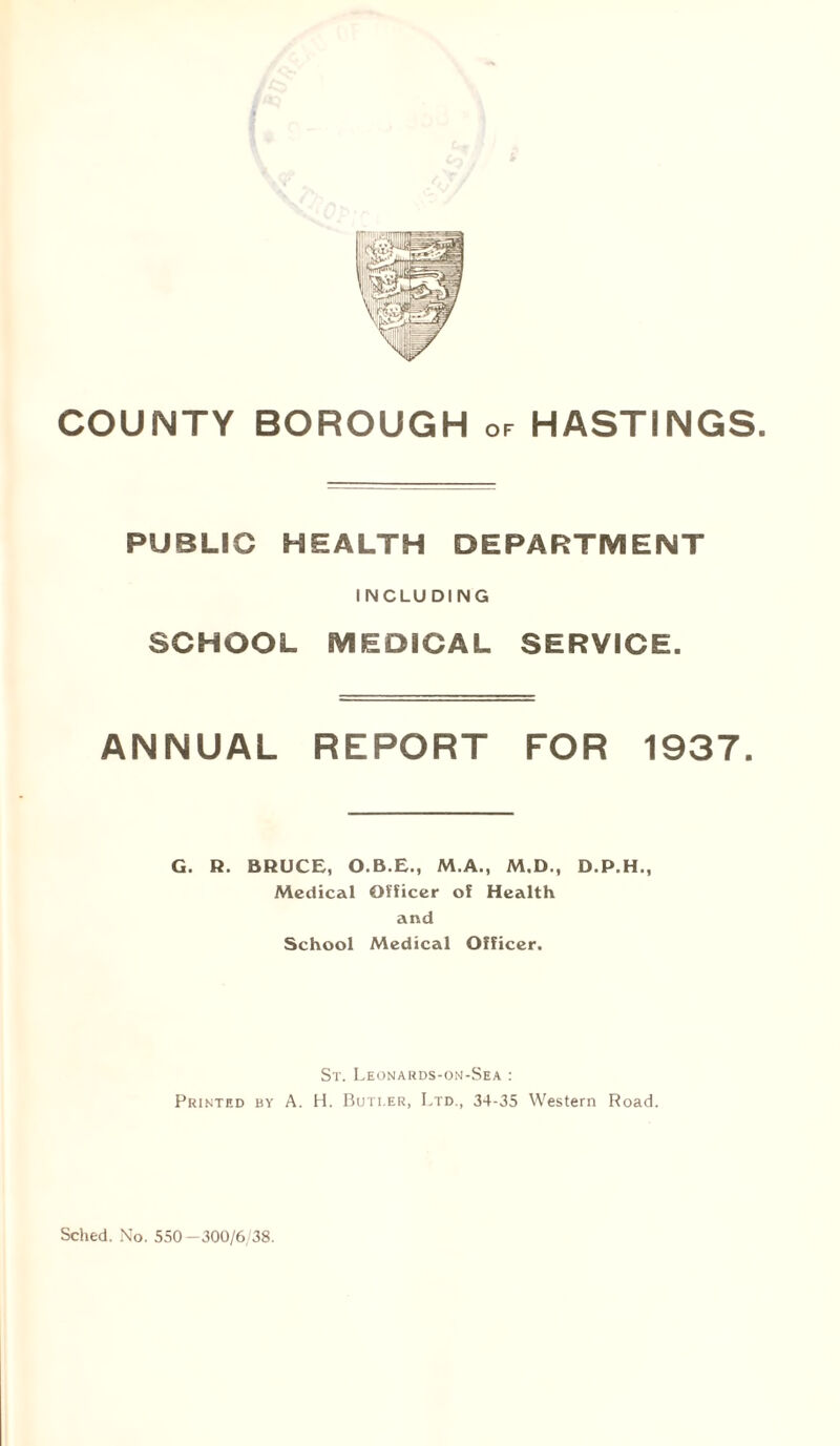 PUBLIC HEALTH DEPARTMENT INCLUDING SCHOOL MEDICAL SERVICE. ANNUAL REPORT FOR 1937. G. R. BRUCE, O.B.E., M.A., M.D., D.P.H., Medical Officer of Health and School Medical Officer. St. Leonards-on-Sea : Printed by A. H. Buti.er, Ltd., 34-35 Western Road.
