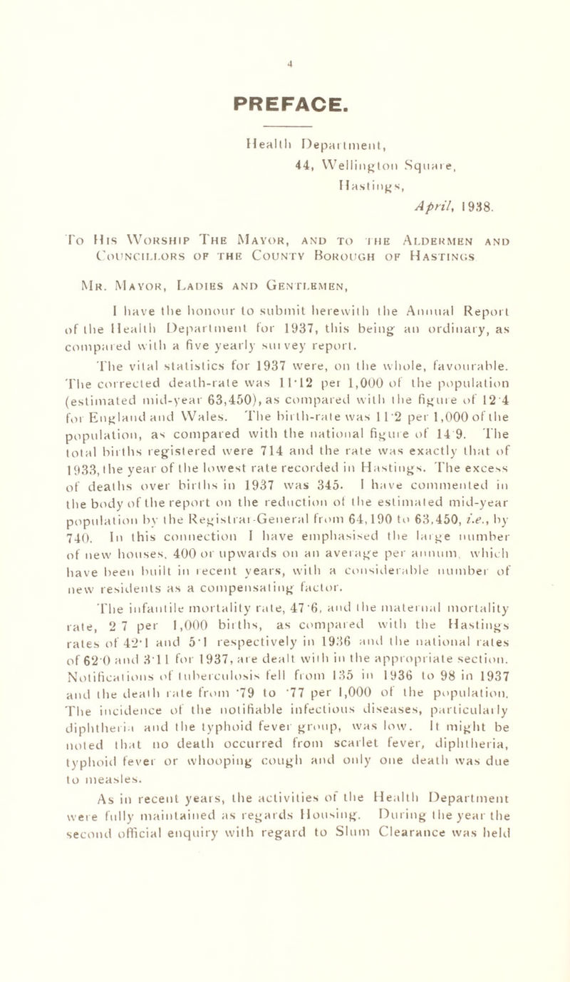 PREFACE. Healtli Department, 44, Wellington Square, Hastings, April, 1938. To His Worship The Mayor, and to i iie Aldermen and Councillors of the County Borough of Hastings Mr. Mayor, Ladies and Gentlemen, I have the honour to submit herewith (he Annual Report of the Health Department tor 1937, this being an ordinary, as compared with a five yearly suivey report. I'he vital statistics for 1937 were, on the whole, favourable. The corrected death-rate was 1T12 per 1,000 of the population (estimated mid-year 63,450), as compared with llie figure of 12'4 for England and Wales. The birth-rale was 112 per 1,000 of the population, as compared with the national figure of 14 9. The total births registered were 714 anil the rate was exactly that of 1933, t he year of the lowest rate recorded in Hastings. The excels of deaths over births in 1937 was 345. I have commented in the body of the report on the reduction of the estimated mid-year population bv the Registrar-General from 64,190 to 63,450, i.e., by 740. In this connection I have emphasised the large number of new houses, 400 or upwards on an average per annum, which have been built in tecent years, with a considerable number of new residents as a compensating factor. The infantile mortality rate, 47'6, and the maternal mortality rate, 2 7 per 1,000 births, as compared with the Hastings rates of'42’1 and 5'1 respectively in 1936 and the national rates of 62 0 and 31 1 for 1937, are dealt with in the appropriate section. Notifications of tuberculosis fell from 135 in 1936 to 98 in 1937 and the death rate from '79 to '77 per 1,000 of the population. The incidence of the notifiable infectious diseases, particulaily diphtheria and the typhoid fever group, was low. It might be noted that no death occurred from scarlet fever, diphtheria, typhoid fever or whooping cough and only one death was due to measles. As in recent years, the activities ol the Health Department were fully maintained as regards Housing. During the year the second official enquiry with regard to Slum Clearance was held