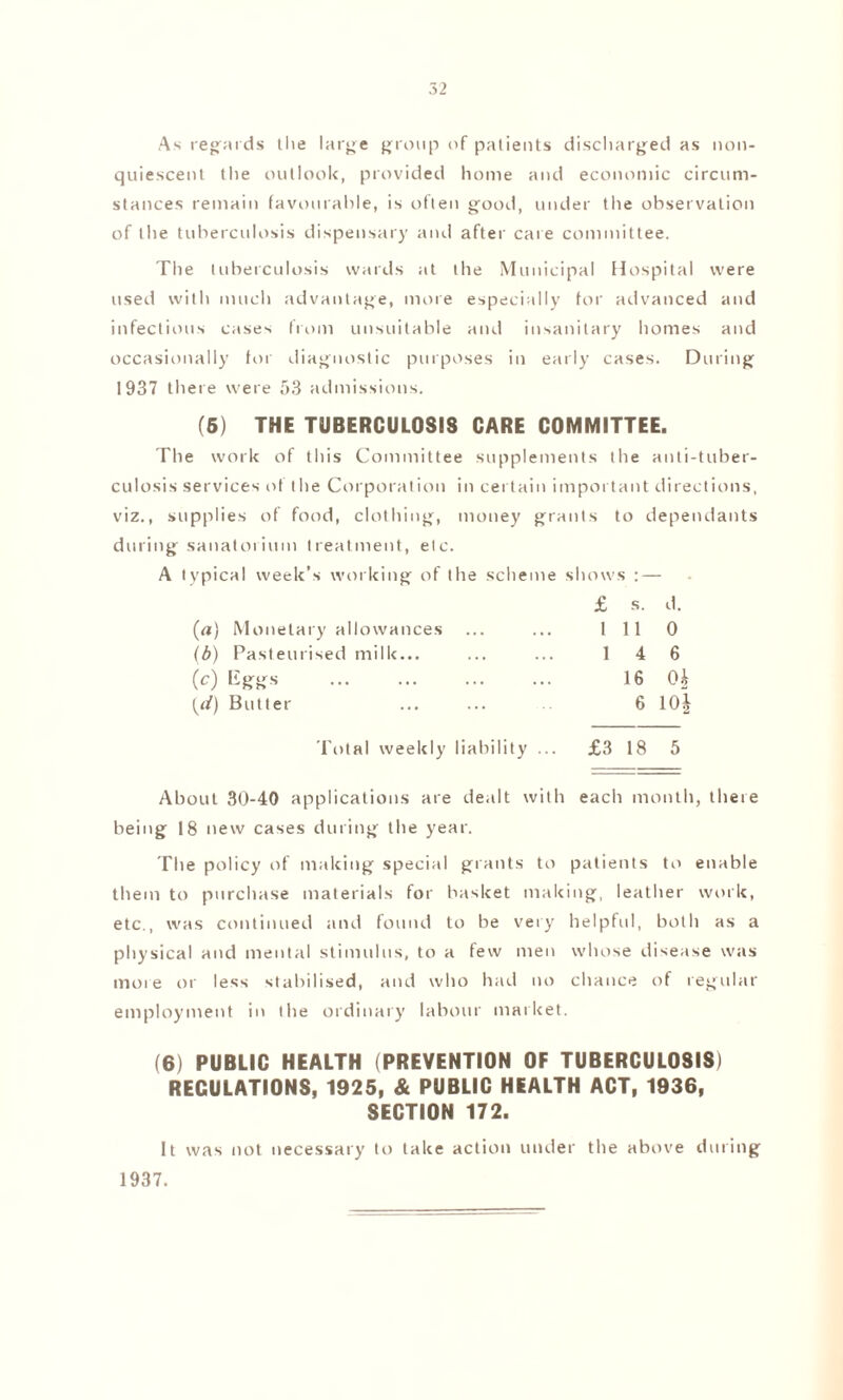 As regards the large group of patients discharged as noil- quiescent the outlook, provided home and economic circum¬ stances remain favourable, is often good, under the observation of the tuberculosis dispensary and after care committee. The tuberculosis wards at the Municipal Hospital were used with much advantage, more especially for advanced and infectious cases from unsuitable and insanitary homes and occasionally for diagnostic purposes in early cases. During 1937 there were 53 admissions. (5) THE TUBERCULOSIS CARE COMMITTEE. The work of this Committee supplements the anti-tuber¬ culosis services ot the Corporation in certain important directions, viz., supplies of food, clothing, money grants to dependants during sanatorium treatment, etc. A typical week’s working of the scheme shows : — £ s. d. (<*) Monetary allowances ... ... 1110 (b) Pasteurised milk... ... ... 1 4 6 (c) Eggs . 16 Ob (d) Butter ... ... 6 10§ Total weekly liability ... £3 18 5 About 30-40 applications are dealt with each month, there being 18 new cases during the year. The policy of making special grants to patients to enable them to purchase materials for basket making, leather work, etc., was continued and found to be veiy helpful, both as a physical and mental stimulus, to a few men whose disease was more or less stabilised, and who had no chance of regular employment in the ordinary labour market. (6) PUBLIC HEALTH (PREVENTION OF TUBERCULOSIS) REGULATIONS, 1925, & PUBLIC HEALTH ACT, 1936, SECTION 172. It was not necessary to take action under the above during 1937.