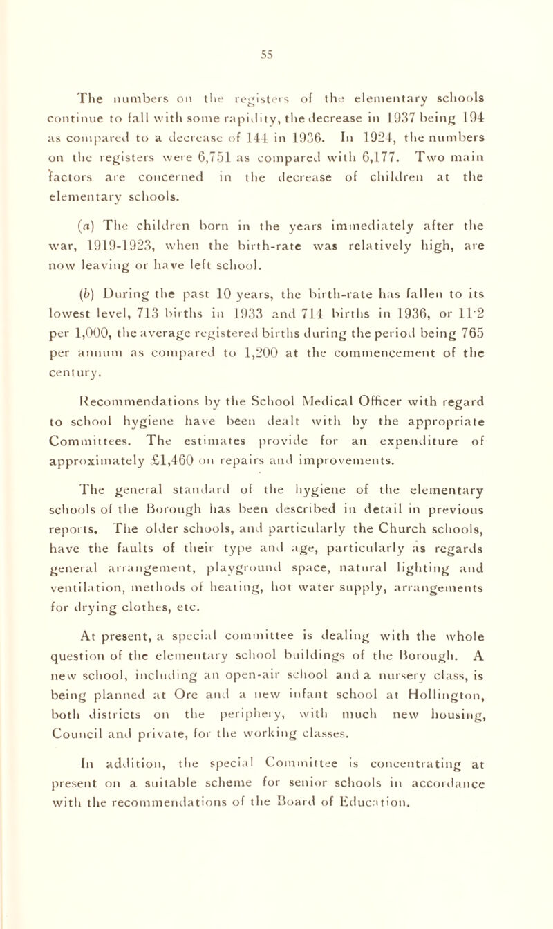 The numbers on the registers of the elementary schools continue to fall with some rapidity, the decrease in 1937 being 194 as compared to a decrease of 144 in 1936. In 1924, the numbers on the registers were 6,751 as compared with 6,177. Two main factors are concerned in the decrease of children at the elementary schools. (a) The children born in the years immediately after the war, 1919-1923, when the birth-rate was relatively high, are now leaving or have left school. (b) During the past 10 years, the birth-rate has fallen to its lowest level, 713 births in 1933 and 714 births in 1936, or 1T2 per 1,000, the average registered births during the period being 765 per annum as compared to 1,200 at the commencement of the century. Recommendations by the School Medical Officer with regard to school hygiene have been dealt with by the appropriate Committees. The estimates provide for an expenditure of approximately £1,460 on repairs anti improvements. The general standard of the hygiene of the elementary schools of the Borough has been tlescribed in detail in previous reports. The older schools, and particularly the Church schools, have the faults of their type and age, particularly as regards general arrangement, playground space, natural lighting and ventilation, methods of heating, hot water supply, arrangements for drying clothes, etc. At present, a special committee is dealing with the whole question of the elementary school buildings of the Borough. A new school, including an open-air school and a nursery class, is being planned at Ore and a new infant school at Hollington, both districts on the periphery, with much new housing, Council anti private, for the working classes. In addition, the special Committee is concentrating at present on a suitable scheme for senior schools in accordance with the recommendations of the Board of Education.