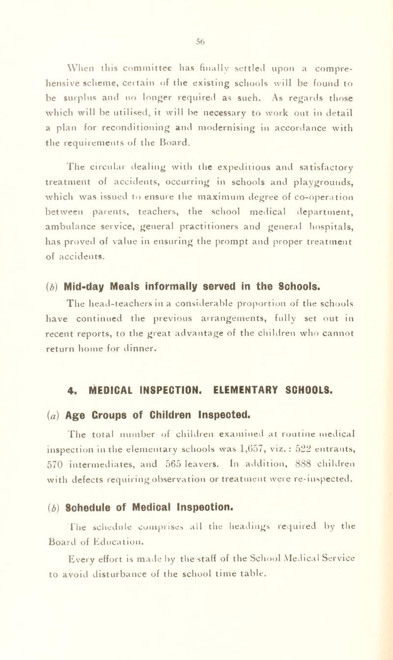 When tins committee has finally settled upon a compre¬ hensive scheme, certain of the existing schools will be found to be surplus and no longer required as such. As regards those which will be utilised, it will be necessary to work out in detail a plan for reconditioning ami modernising in accordance with the requirements of the Board. I'fie circular dealing with the expeditious and satisfactory treatment of accidents, occurring in schools and playgrounds, which was issued to ensure the maximum degree of co-operation between parents, teachers, the school medical department, ambulance service, general practitioners and general hospitals, has proved of value in ensuring the prompt and proper treatment of accidents. (b) Mid-day Meals informally served in the Schools. The head-teachers in a considerable proportion of the schools have continued the previous arrangements, fully set out in recent reports, to the great advantage of the children who cannot return home for dinner. 4. Medical inspection, elementary schools. (a) Age Groups of Children Inspected. The total number of children examined at routine medical inspection in the elementary schools was 1,057, viz.: 522 entrants, 570 intermediates, and 565 leavers. In addition, 888 children with defects requiring observation or treatment were re-inspected. (b) Schedule of Medical Inspection. The schedule comprises all the headings required by the Board of Education. Every effort is made by the staff of the School Medical Service to avoid disturbance of the school time table.