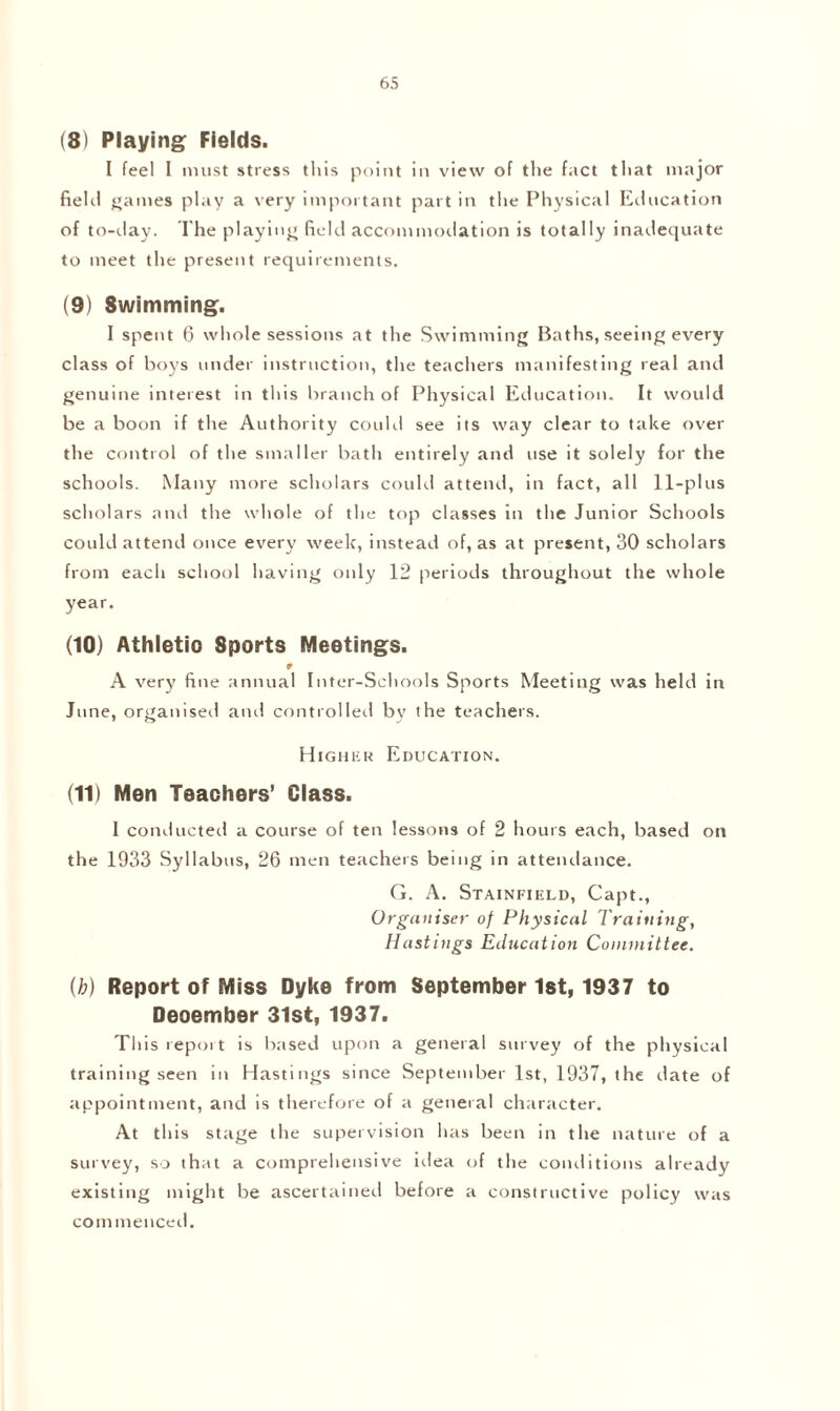 (8) Playing Fields. I feel 1 must stress this point in view of the fact that major field games play a very important part in the Physical Education of to-day. The playing field accommodation is totally inadequate to meet the present requirements. (9) Swimming. I spent 6 whole sessions at the Swimming Baths, seeing every class of boys under instruction, the teachers manifesting real and genuine interest in this branch of Physical Education. It would be a boon if the Authority could see its way clear to take over the control of the smaller bath entirely and use it solely for the schools. Many more scholars could attend, in fact, all 11-plus scholars and the whole of the top classes in the Junior Schools could attend once every week, instead of, as at present, 30 scholars from each school having only 12 periods throughout the whole year. (10) Athletio Sports Meetings. 9 A very fine annual Inter-Schools Sports Meeting was held in June, organised and controlled by the teachers. Higher Education. (11) Men Teachers’ Glass. I conducted a course of ten lessons of 2 hours each, based on the 1933 Syllabus, 26 men teachers being in attendance. G. A. Stainfield, Capt., Organiser of Physical Training, Hastings Education Committee. (h) Report of Miss Dyke from September 1st, 1937 to Deoember 31st, 1937. This report is based upon a general survey of the physical training seen in Hastings since September 1st, 1937, the date of appointment, and is therefore of a general character. At this stage the supervision has been in the nature of a survey, so that a comprehensive idea of the conditions already existing might be ascertained before a constructive policy was commenced.