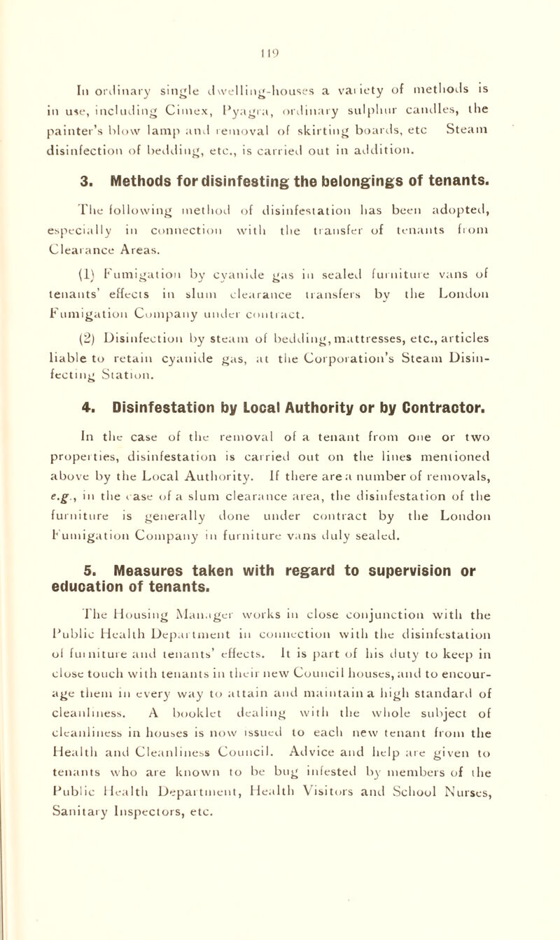 in use, including Cimex, Pyagra, ordinary sulphur caudles, the painter’s blow lamp and removal of skirting boards, etc Steam disinfection of bedding, etc., is carried out in addition. 3. Methods for disinfesting the belongings of tenants. The following method of disinfestation has been adopted, especially in connection with the transfer of tenants from Clearance Areas. (1) Fumigation by cyanide gas in sealed furniture vans of tenants’ effects in slum clearance transfers by the London Fumigation Company under contract. (2) Disinfection by steam of bedding, mattresses, etc., articles liable to retain cyanide gas, at the Corporation’s Steam Disin¬ fecting Station. 4. Disinfestation by Local Authority or by Contractor. In the case of the removal of a tenant from one or two properties, disinfestation is carried out on the lines mentioned above by the Local Authority. If there are a number of removals, e.g , in the case of a slum clearance area, the disinfestation of the furniture is generally done under contract by the London Fumigation Company in furniture vans duly sealed. 5. Measures taken with regard to supervision or education of tenants. The Housing Manager works in close conjunction with the Public Health Department in connection with the disinfestation ol furniture and tenants’ effects. It is part of his duty to keep in close touch with tenants in then new Council houses, and to encour¬ age them in every way to attain and maintain a high standard of cleanliness. A booklet dealing with the whole subject of cleanliness in houses is now issued to each new tenant from the Health and Cleanliness Council. Advice and help are given to tenants who are known to be bug infested by members of the Public Health Department, Health Visitors and School Nurses, Sanitary Inspectors, etc.