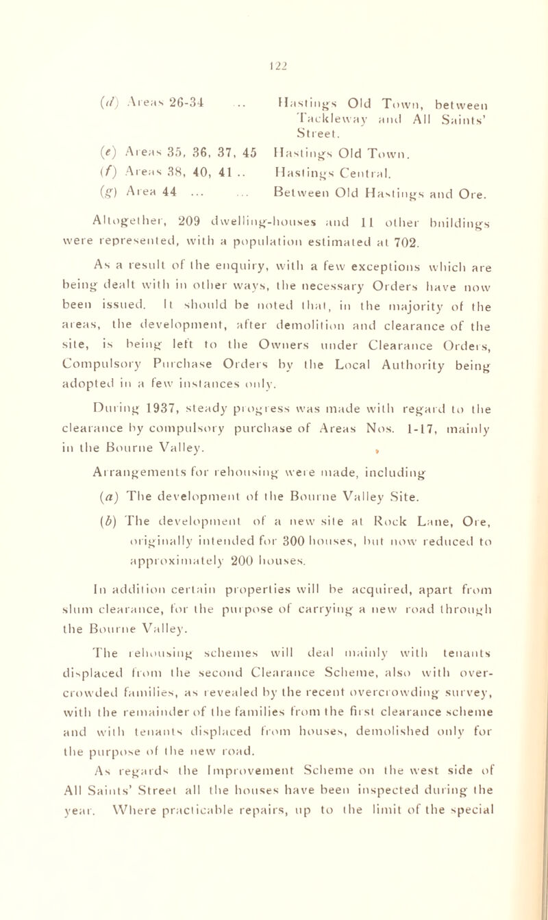 ((f) Areas 26-34 (<) Areas 35, 36, 37, 45 (f) Areas 38, 40, 41 .. (£) Area 44 ... Hastings Old Town, between Tacit lew ay and All Saints’ Street. Hastings Old Town. Hastings Central. Between Old Hastings and Ore. Altogether, 209 dwelling-houses and 11 other buildings were represented, with a population estimated at 702. As a result of the enquiry, with a few exceptions which are being dealt with in other ways, the necessary Orders have now been issued. It should be noted that, in the majority of the areas, the development, after demolition and clearance of the site, is being left to the Owners under Clearance Orders, Compulsory Purchase Orders by the Local Authority being adopted in a few instances only. During 1937, steady progress was made with regard to the clearance by compulsory purchase of Areas Nos. 1-17, mainly in the Bourne Valley. » Arrangements for rehousing were made, including (a) The development of the Bourne Valley Site. (b) The development of a new site at Rock Lane, Ore, originally intended for 300 houses, but now reduced to approximately 200 houses. In addition certain properties will be acquired, apart from slum clearance, for the purpose of carrying a new road through the Bourne Valle)'. Ihe rehousing schemes will deal mainly with tenants displaced from (he second Clearance Scheme, also with over¬ crowded families, as revealed by the recent overcrowding survey, with the remainder of the families from the first clearance scheme and with tenants displaced from houses, demolished only for the purpose of the new road. As regards the Improvement Scheme on the west side of All Saints’ Street all the houses have been inspected during the year. Where practicable repairs, up to the limit of the special