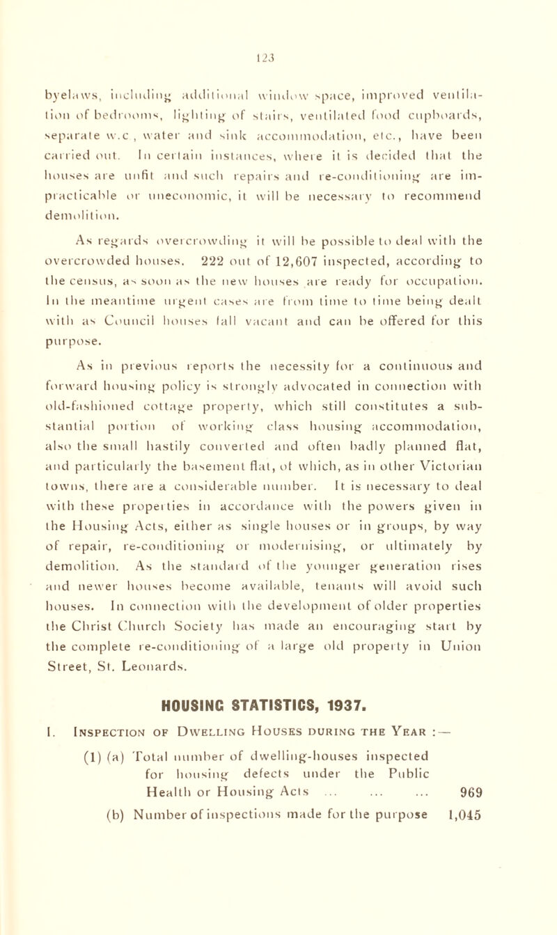 byelaws, includin'; additional window space, improved ventila¬ tion of bedrooms, lighting of stairs, ventilated food cupboards, separate w.c , water and sink accommodation, etc., have been carried out. In certain instances, where it is decided that the houses are unfit and such repairs and re-conditioning are im¬ practicable or uneconomic, it will be necessary to recommend demolition. As regards overcrowding it will be possible to deal with the overcrowded houses. 222 out of 12,607 inspected, according to the census, as soon as the new houses are ready for occupation. In the meantime urgent cases are from time to time being dealt with as Council houses fall vacant and can be offered for this purpose. As in previous reports the necessity for a continuous and forward housing policy is strongly advocated in connection with old-fashioned cottage property, which still constitutes a sub¬ stantial portion of working class housing accommodation, also the small hastily converted and often badly planned flat, and particularly the basement flat, of which, as in other Victorian towns, there are a considerable number. It is necessary to deal with these properties in accordance with the powers given in the Housing Acts, either as single houses or in groups, by way of repair, re-conditioning or modernising, or ultimately by demolition. As the standard of the younger generation rises and newer houses become available, tenants will avoid such houses. In connection with the development of older properties the Christ Church Society has made an encouraging start by the complete re-conditioning of a large old property in Union Street, St. Leonards. HOUSING STATISTICS, 1937. I. Inspection of Dwelling Houses during the Year : — (1) (a) Total number of dwelling-houses inspected for housing defects under the Public Health or Housing Acts ... ... ... 969 (b) Number of inspections made for the purpose 1,045