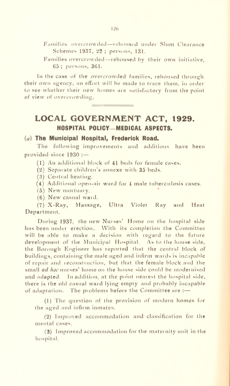 Families oveicrowded—rehoused under Slum Clearance Schemes 1937, 22 ; persons, 131. Families overcrowded—rehoused by their own initiative, 65 ; persons, 361. In the case ol the overcrowded families, rehoused through their own agency, an effort will he made to trace them, in order to see whether their new homes are satisfactory from the point of view of overcrowding. LOCAL GOVERNMENT ACT, 1929. HOSPITAL POLICY—MEDICAL ASPECTS. (a) The Municipal Hospital, Frederick Road. The following improvements and additions have been provided since 1930 :— (1) An additional block of 41 beds for female cases. (2) Sepai ate children’s annexe with 35 beds. (3) Central heating. (4) Additional open-air ward for 4 male tuberculosis cases. (5) New mortuary. (6) New casual ward. (7) X-Ray, Massage, Ultra Violet Ray and Heat Department. During 1937, the new Nurses’ Home on the hospital side has been under erection. With its completion the Committee will be able to make a decision with regard to the future development of the Municipal Hospital. As to the house side, the Borough Engineer has reported that the central block of buildings, containing the male aged and infirm wards is incapable of repair and reconstruction, but that the female block and the small ad hoc nurses’ home on the house side could be modernised and adapted. In addition, at the point nearest the hospital side, there is the old casual ward lying empty and probably incapable of adaptation. The problems before the Committee are :— (1) The question of the provision of modern homes for the aged and infirm inmates. (2) Improved accommodation and classification for the mental cases. (3) Improved accommodation for the maternity unit in the hospital.