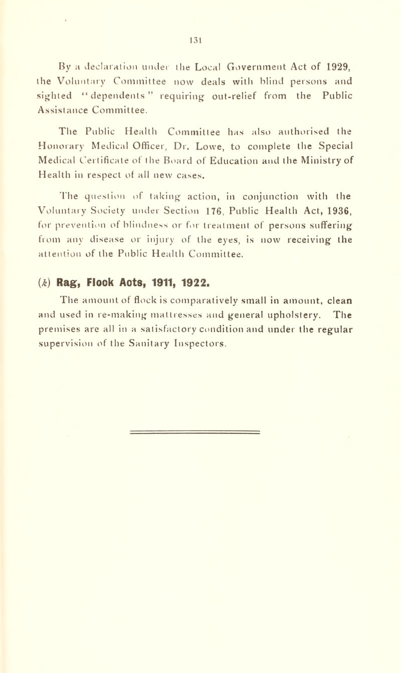 By a declaration under the Local Government Act of 1929, the Voluntary Committee now deals with blind persons and sighted “dependents” requiring out-relief from the Public Assistance Committee. The Public Health Committee has also authorised the Honorary Medical Officer, Dr. Lowe, to complete the Special Medical Certificate of the Board of Education and the Ministry of Health in respect of all new cases. The question of taking action, in conjunction with the Voluntary Society under Section 176, Public Health Act, 1936, for prevention of blindness or for treatment of persons suffering from any disease or injury of the eyes, is now receiving the attention of the Public Health Committee. (£) Rag, Flock Acts, 1911, 1922. The amount of flock is comparatively small in amount, clean and used in re-making mattresses and general upholstery. The premises are all in a satisfactory condition and under the regular supervision of the Sanitary Inspectors.