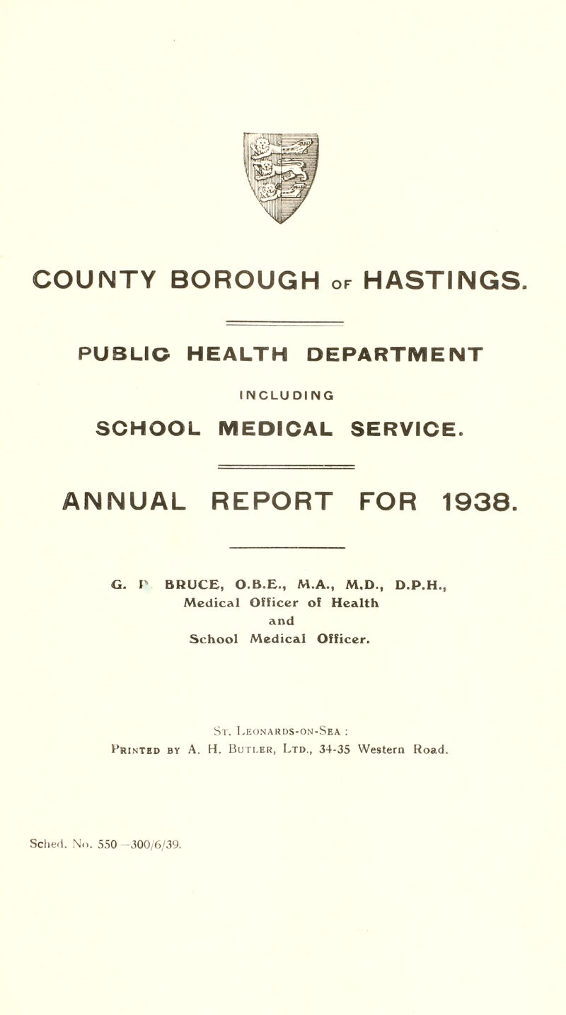 COUNTY BOROUGH or HASTINGS, PUBLIC HEALTH DEPARTMENT INCLUDING SCHOOL MEDICAL SERVICE. ANNUAL REPORT FOR 1938. G. P BRUCE, O.B.E., M.A., M.D., D.P.H., Medical Officer of Health and School Medical Officer, St. Leonards-on-Sea : Printed by A. H. Buti.er, Ltd., 34-35 Western Road.