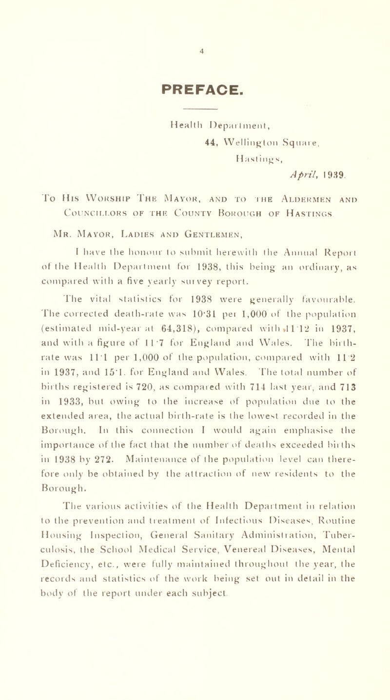 PREFACE. Health Depai I menl, 44, Wellington Square, Hastings, April, 19.49 To His Worship The Mayor, and to ihe Aldermen and Councii.i.ors of the County Borough of Hastings Mr. Mayor, Cadies and Gentlemen, I have the honour to submit herewith the Annual Report of the Health Department foi 1938, this being an ordinary, as compared with a five yearly survey report. Ihe vital statistics for 1938 were generally favourable. The corrected death-rate was 10-31 pei 1,000 of the population (estimated mid-year at 64,318), compared wilh»lll2 in 1937, and with a figure of 117 for England and Wales. 1'he birth¬ rate was 111 per 1,000 of the population, compared with 112 in 1937, and 15'1. for England and Wales. The total number of births registered is 720, as compared with 714 last year, and 713 in 1933, but owing to the increase of population due to the extended area, the actual birth-rate is the lowest recorded in the Borough. In this connection I would again emphasise the importance of the fact that the number of deaths exceeded births in 1938 by 272. Maintenance of the population level can there¬ fore only be obtained by the attraction of new residents to the Borough. The various activities of the Health Department in relation to the prevention and treatment of Infectious Diseases, Routine Housing Inspection, General Sanitary Administration, Tuber¬ culosis, the School Medical Service, Venereal Diseases, Mental Deficiency, etc., were fully maintained throughout the year, the records and statistics of the work being set out in detail in the body of the report under each subject.