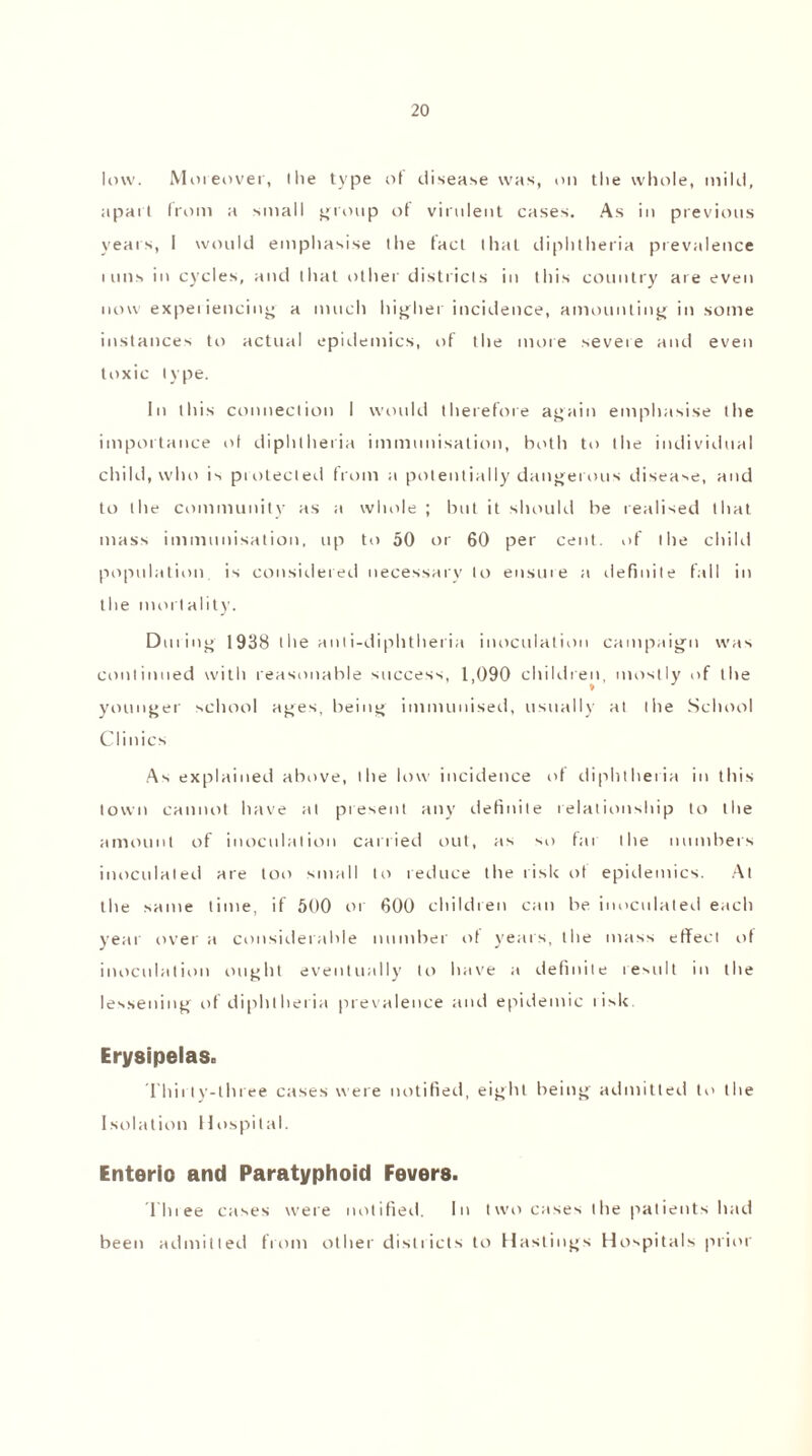 low. Moreover, (lie type of disease was, on the whole, mild, apart from a small group of virulent cases. As in previous years, I would emphasise the fact that diphtheria prevalence i uns in cycles, and that other districts in this country are even now experiencing a much higher incidence, amounting in some instances to actual epidemics, of the more severe and even toxic type. In this connection I would therefore again emphasise the importance of diphtheria immunisation, both to the individual child, who is piotected from a potentially dangerous disease, and to the community as a whole ; but it should be realised that mass immunisation, up to 50 or 60 per cent, of the child population, is considered necessary to ensure a definite fall in the mortality. Dining 1938 the anti-diphtheria inoculation campaign was continued with reasonable success, 1,090 children, mostly of the » younger school ages, being immunised, usually at the School Clinics As explained above, the low incidence of diphtheria in this town cannot have at present any definite relationship to the amount of inoculation carried out, as so far the numbers inoculated are too small to reduce the risk ot epidemics. At the same time, if 500 or 800 children can be inoculated each year over a considerable number of years, the mass effect of inoculation ought eventually to have a definite result in the lessening of diphtheria prevalence and epidemic risk. Erysipelas. Thirty-three cases were notified, eight being admitted to the Isolation Hospital. Enterio and Paratyphoid Fevers. Thiee cases were notified. In two cases the patients had been admitted from other districts to Hastings Hospitals prior