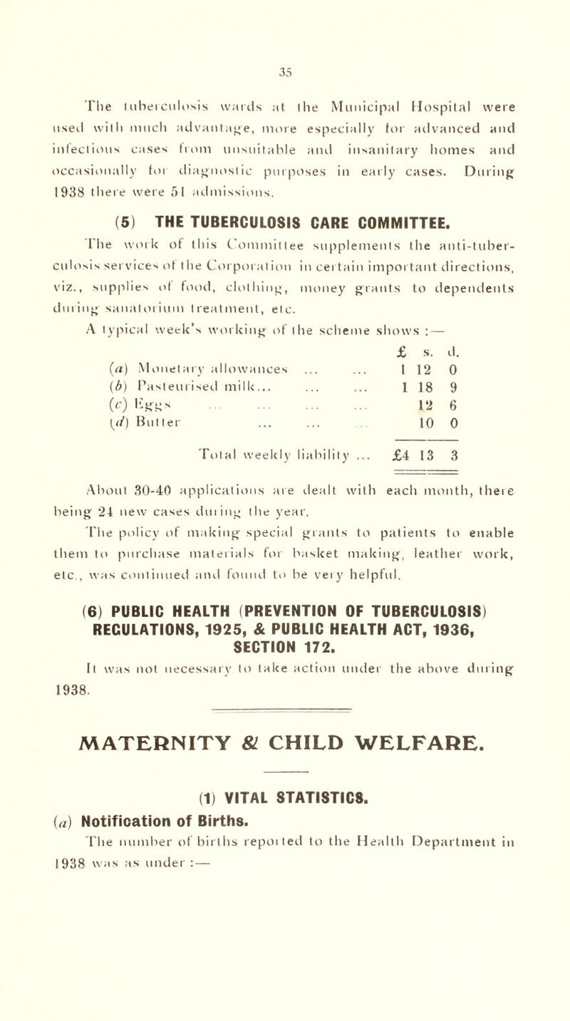 I'lle tuberculosis wards at llie Municipal Hospital were used with much advantage, more especially for advanced and infectious cases from unsuitable and insanitary homes and occasionally for diagnostic purposes in early cases. During 1938 there were 51 admissions. (5) THE TUBERCULOSIS CARE COMMITTEE. I he work of this Committee supplements the anti-tuber¬ culosis services of the Corporation in certain important directions, viz., supplies of food, clothing, money grants to dependents during sanatorium treatment, etc. typical week’s working of the scheme shows : — £ s. d. (a) Monetary allowances 1 12 0 (b) Pasteurised milk... 1 18 9 (c) ISffgs . 12 6 (//) Butter 10 0 Total weekly liability ... £4 13 3 About 30-40 applications are dealt with each month, there being 24 new cases during the year. The policy of making special grants to patients to enable them to purchase materials for basket making, leather work, etc , was continued and found to be very helpful. (6) PUBLIC HEALTH (PREVENTION OF TUBERCULOSIS) REGULATIONS, 1925, & PUBLIC HEALTH ACT, 1936, SECTION 172. It was not necessary to take action under the above during 1938. MATERNITY 81 CHILD WELFARE. (1) VITAL STATISTICS. (a) Notification of Births. The number of births repoited to the Health Department in 1938 was as under : —