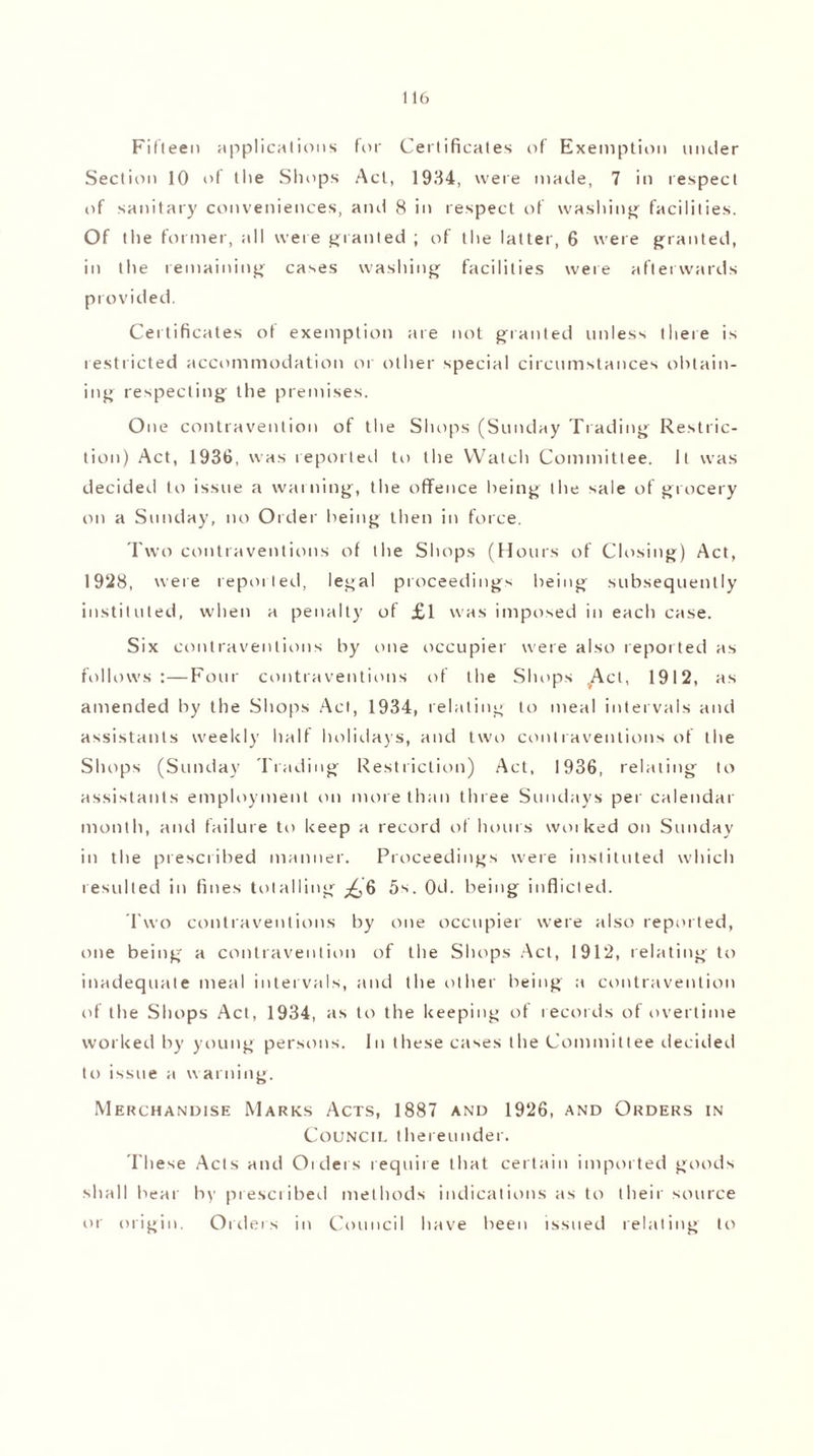 Fifteen applications for Certificates of Exemption muler Section 10 of the Shops Act, 1934, were made, 7 in respect of sanitary conveniences, and 8 in respect of washing' facilities. Of the former, all were granted ; of the latter, 6 were granted, in the remaining cases washing facilities were afterwards provided. Certificates of exemption are not granted unless there is restricted accommodation or other special circumstances obtain¬ ing respecting the premises. One contravention of the Shops (Sunday Trading Restric¬ tion) Act, 1936, was reported to the Watch Committee. It was decided to issue a warning, the offence being the sale of grocery on a Sunday, no Order being then in force. Two contraventions of the Shops (Hours of Closing) Act, 1928, were reported, legal proceedings being subsequently instituted, when a penalty of £1 was imposed in each case. Six contraventions by one occupier were also reported as follows:—Four contraventions of the Shops .Act, 1912, as amended by the Shops Act, 1934, relating to meal intervals and assistants weekly half holidays, and two contraventions of the Shops (Sunday Trading Restriction) Act, 1936, relating to assistants employment on more than three Sundays per calendar month, and failure to keep a record of hours woiked on Sunday in the prescribed manner. Proceedings were instituted which resulted in fines totalling ^,6 5s. 0d. being inflicted. Two contraventions by one occupier were also reported, one being a contravention of the Shops Act, 1912, relating to inadequate meal intervals, and the other being a contravention of the Shops Act, 1934, as to the keeping of records of overtime worked by young persons. In these cases the Committee decided to issue a u aiming. Merchandise Marks Acts, 1887 and 1926, and Orders in Council thereunder. These Acts and Orders require that certain imported goods shall bear by prescribed methods indications as to their source or origin. Orders in Council have been issued relating to