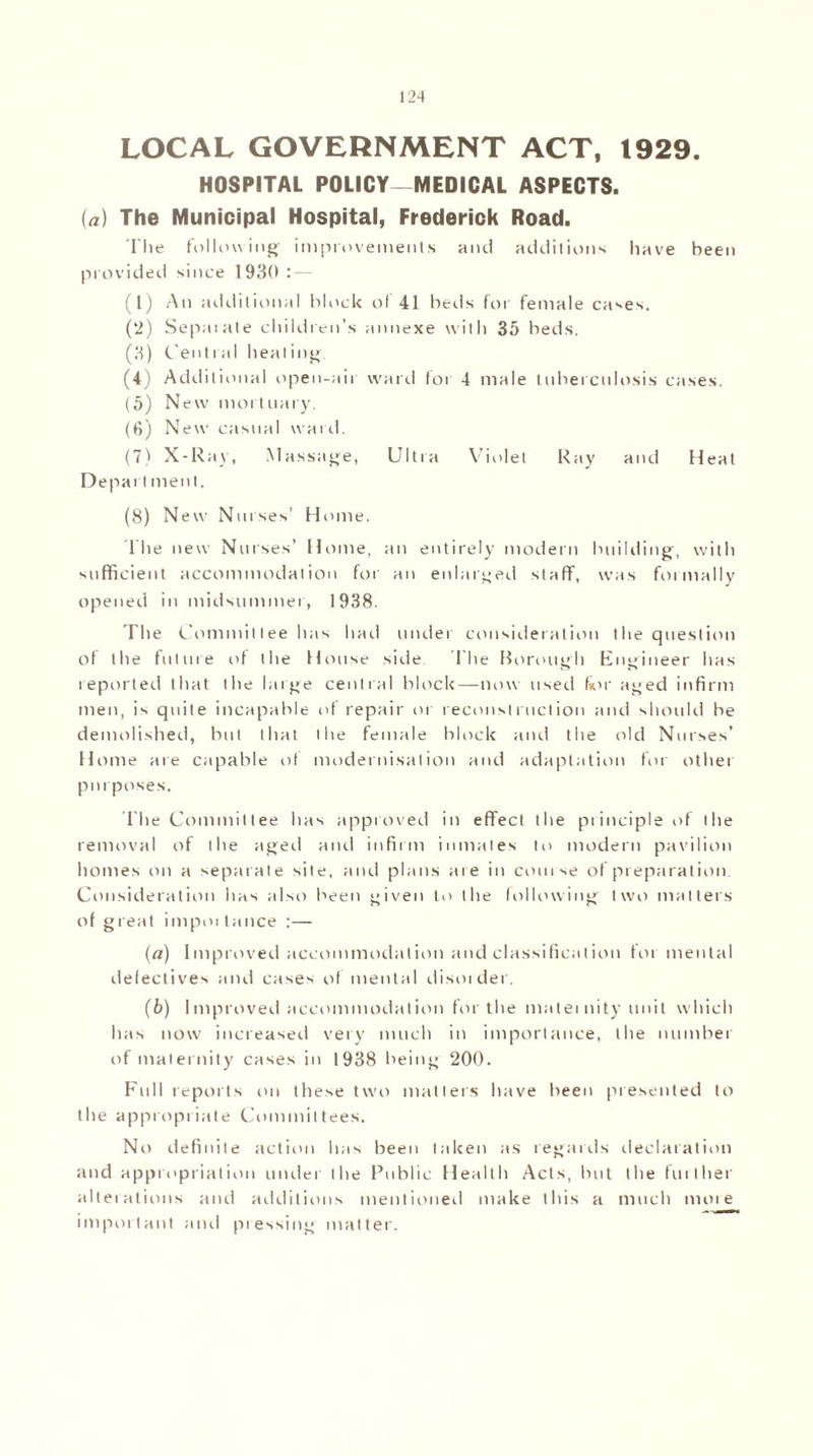 LOCAL GOVERNMENT ACT, 1929. HOSPITAL POLICY-MEDICAL ASPECTS. (a) The Municipal Hospital, Frederick Road. The following improvements and additions have been provided since 1930: — (1) An additional block of 41 beds for female cases. (2) Sepm ate children’s annexe with 35 beds. (3) Cent i al heat ing (4) Additional open-aii ward I or 4 male tuberculosis cases. (5) New mortuary. (6) New casual ward. (7) X-Ray, Massage, Ultra Violet Ray and Heat Depart ment. (8) New Noises’ Home. The new Nurses’ Home, an entirely modern building, with sufficient accommodation for an enlarged staff, was formally opened in midsummer, 1938. The Committee has hail under consideration the question of the future of the House side. The Borough Engineer has reported that the large central block—now used fmr aged infirm men, is quite incapable of repair or reconstruction and should be demolished, but that the female block and the old Nurses’ Home are capable of modernisation and adaptation for other purposes. The Committee has approved in effect the principle of the removal of the aged and infirm inmates to modern pavilion homes on a separate site, and plans are in course of preparation Consideration has also been given to the following two matters of great impoitance :— (a) Improved accommodation and classification foi mental defectives and cases of mental disorder. (b) Improved accommodation for the maternity unit which has now increased very much in importance, the number of maternity cases in 1938 being 200. Full reports on these two matters have been presented to the appropriate Committees. No definite action has been taken as regards declaration and appropriation under the Public Health Acts, but the further alterations and additions mentioned make this a much more important and pressing matter.