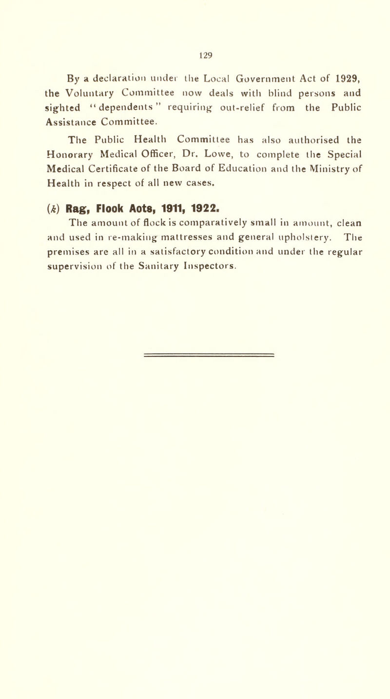 By a declaration under the Local Government Act of 1929, the Voluntary Committee now deals with blind persons and sighted “dependents” requiring out-relief from the Public Assistance Committee. The Public Health Committee has also authorised the Honorary Medical Officer, Dr. Lowe, to complete the Special Medical Certificate of the Board of Education and the Ministry of Health in respect of all new cases. U) Rag, Flook Aots, 1911, 1922. The amount of flock is comparatively small in amount, clean and used in re-making mattresses and general upholstery. The premises are all in a satisfactory condition and under the regular supervision of the Sanitary Inspectors.