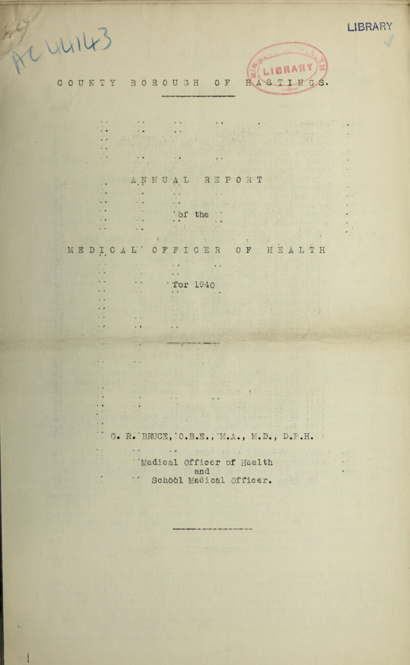 library . ^ \ A/\ VW C 0 U N A4 n n u a l report ' of the ' ' < ’ * , MEDICAL'* OFFICER OF HEALTH - Lor 1940 G. R.BRUCE,‘O.B.E.,M.A., M.D., D.P.H. 4fu OR *»*)*] B 0 R 0 U H OF HASTINGS. ''Medichi Officer of Health and Schhol Medical officer. i