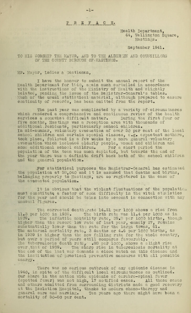 Health Department, 44, Wellington Square, Hastings• ■I September 1941, TO HIS WORSHIP THE MAYOR, AND TO THE ALBERTIEN AND COUNCILLORS OF THE COUNTY BOROUGH OF• HASTINGS. Mr. Mayor, Ladies & Gentlemen, I have the honour to submit the annual report of the Health Department for 1£40, again much curtailed in accordance with the instructions of the Ministry of Health and slightly belated, pending the issue of the Registrar-General’s tables. Much of the usual statistical material, although prepared to ensure continuity of records, has been omitted from the report. The past year was complicated by a variety of•circumstances which rendered a comprehensive and continuous review of the health services a somewhat difficult matter. During the first four or fiv6 months, Hastings was a reception area with thousands of additional.residents, particularly school children, in mid-summer, voluntary evacuation of over 50 per cent of the local school children and certain special classes, e.g. expectant mothers, took place, followed in a few weeks by a more general’voluntary evacuation which included elderly people, worsen and children and some additional school children. For a short period the population of the town was much depleted, but towards the end of the year there was a definite drift back both of the school children and the general population. For statistical purposes the Registrar-General has estimated the population at 58,040 and it is assumed that deaths and births, belonging properly to Hastings, are so registered in the case of the evacuated population. It is obvious that the violent fluctuations of the populatic. must constitute a factor of some difficulty in the vital statistics for the year and should be taken into account in connection with any unusual figures. The corrected death ,rate 14.21 per 1000 shows a rise from 11.3 per 1000 in 1939. The birth rate was 11.4 per 1000 as in 1939. The infantile mortality rate, 39,8 per 1000 births, though higher than the record low rate of last year, -namely 27, remains substantially lower than the rate for the large towns, 61. The maternal mortality rate, 3 deaths or 4.6 per 1000 births, as in 1939 is higher than the now falling rate for the whole country, but over a period of years still compares favourably. The tuberculosis death rate,- .88 per 1000, shows a slight rise over that of 1939. The sharp rise in tuberculosis mortality at the end of the last war demands a close watch on this disease and the institution o.f practical preventive measures with all possible energy. There was no serious outbreak of any epidemic disease in 1940, in spite of the difficult local circumstances as outlined. Our share in the nation wide epidemic of cerebro-spinal fever (spotted fever) was not high, 17 notified cases. All these cases and others admitted from surrounding districts made a good recovery at the isolation Hospital, thanks to modern chemo-therapy and general care and nursing. Ten years ago there might have been a mortality of 50-80 per cent.