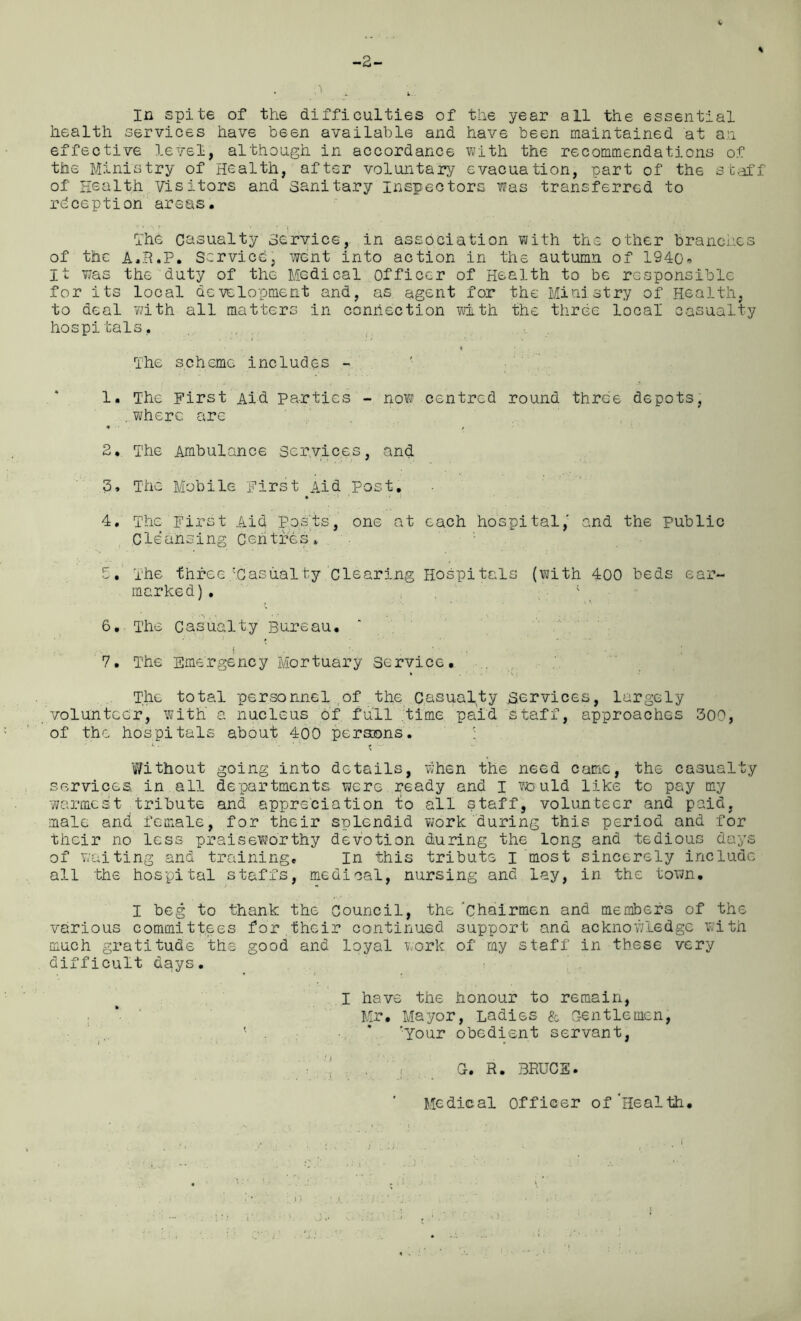 -2- l % In spite of the difficulties of the year all the essential health services have been available and have been maintained at an effective level, although in accordance with the recommendations of the Ministry of Health, after voluntary evacuation, part of the staff of Health Visitors and sanitary Inspectors was transferred to reception areas. The casualty service, in association with the other branches of the a.R.P. Service, went into action in the autumn of 194o« It was the duty of the Medical officer of Health to be responsible for its local development and, as agent for the Ministry of Health, to deal with all matters in connection with the three local casualty hospitals, t • t . The scheme includes - 1. The First Aid parties - now centred round three depots, .where are 2. The Ambulance Services, and 3. The Mobile First Aid post. • 1 * . > 4. The First Aid posts, one at each hospital, and the public Cleansing Centres. 5. The three.'Casualty.‘clearing Hospitals (with 400 beds ear- marked) . 6. The Casualty Bureau. I , . % ■ . - 7. The Emergency Mortuary Service. The total personnel of the casualty services, largely volunteer, with a nucleus of full time paid staff, approaches 300, of the hospitals about 400 persons. U.. ■ . • • t Without going into details, when the need Carrie, the casualty services, in all departments were ready and I would like to pay my warmest- tribute and appreciation to all staff, volunteer and paid, male and female, for their splendid work during this period and for their no less praiseworthy devotion during the long and tedious days of waiting and training. In this tribute I most sincerely include all the hospital staffs, medical, nursing and lay, in the town. I beg to thank the Council, the 'chairmen and members of the various committees for,their continued support and acknowledge with much gratitude the good and loyal work of my staff in these very difficult days. I have the honour to remain, Mr. Mayor, Ladies & Gentlemen, . * ’Your obedient servant, i ' r * G. R. BRUCE. Medical Officer of‘Health.