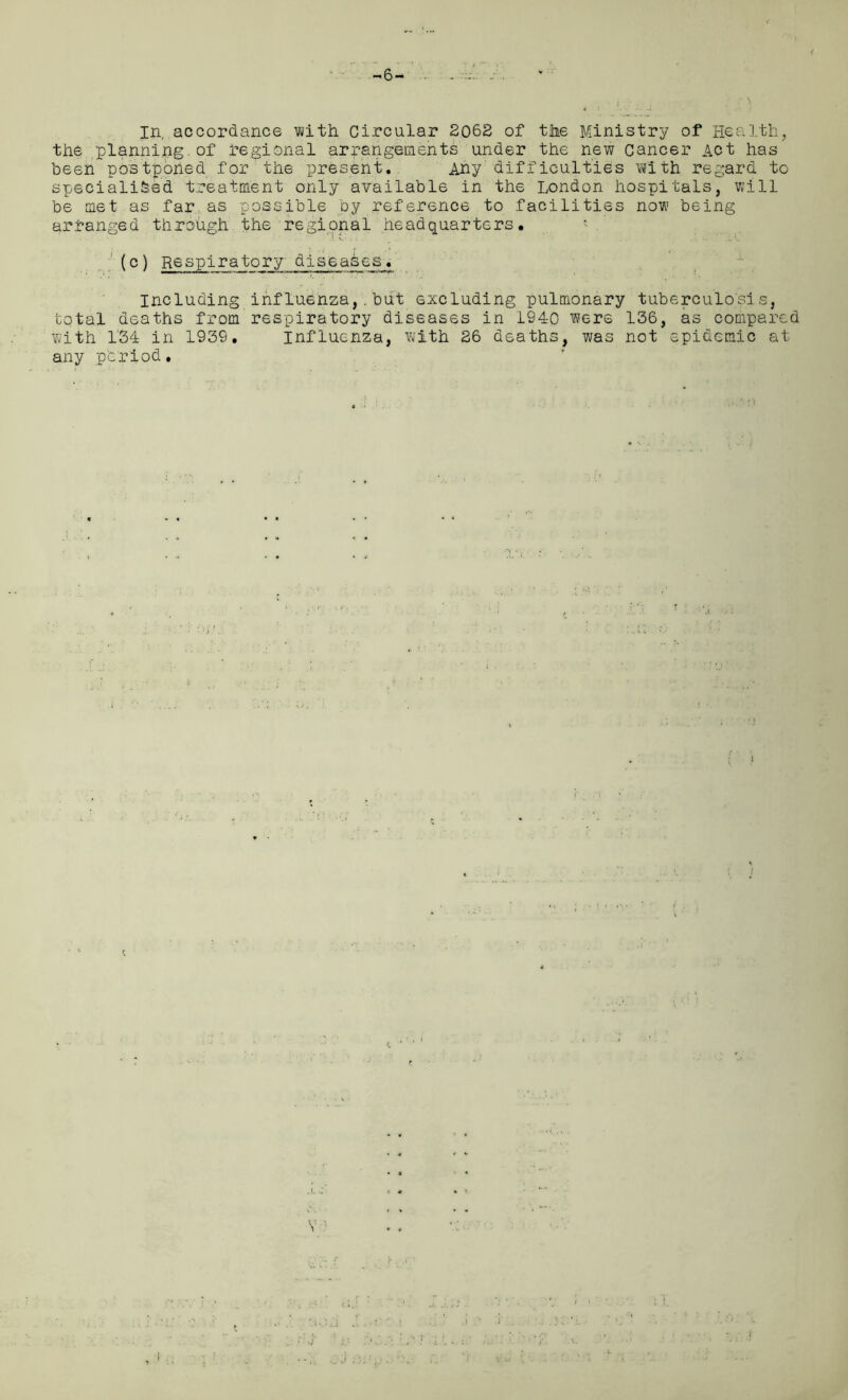 -6- in, accordance with Circular 2062 of the Ministry of Health, the planning.of regional arrangements under the new Cancer Act has been postporied for the present. Any difficulties with regard to specialised treatment only available in the London hospitals, will be met as far as possible by reference to facilities now being arranged through the regional headquarters. (c) Respiratory diseases. Including influenza,.but excluding pulmonary tuberculosis, total deaths from respiratory diseases in 1940 were 136, as compared with 134 in 1939. Influenza, with 26 deaths, was not epidemic at any period. ! ,1 .t