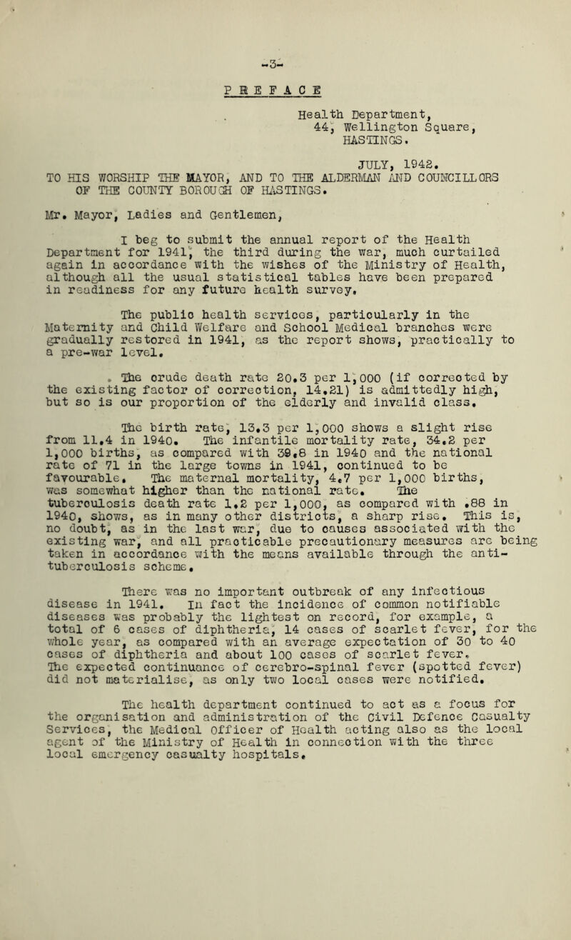 PREFACE Health Department, 44, Wellington Square, HASTINGS. JULY, 1942. TO HIS WORSHIP THE MAYOR, AND TO THE ALDERMAN AND COUNCILLORS OF THE COUNTY BOR OUCH OF HASTINGS. Mr. Mayor, Ladies and Gentlemen, I beg to submit the annual report of the Health Department for 1941', the third during the war, much curtailed again in accordance with the wishes of the Ministry of Health, although all the usual statistical tables have been prepared in readiness for any future health survey. The public health services, particularly in the Maternity and child Welfare and School Medical branches were gradually restored in 1941, as the report shows, practically to a pre-war level. . The orude death rate 20.3 per 1,000 (if corrected by the existing factor of correction, 14,21) is admittedly high, but so is our proportion of the elderly and invalid class. The birth rate, 13,3 per 1,000 shows a slight rise from 11,4 in 1940. The infantile mortality rate, 34,2 per 1,000 births, as compared with 30 «8 in 1940 and the national rate of 71 in the large towns in 1941, continued to be favourable. The maternal mortality, 4,7 per 1,000 births, was somewhat higher than the national rate, Hie tuberoulosis death rate 1,2 per 1,000, as compared with .88 in 1940, shows, as in many other districts, a sharp rise. This is, no doubt, as in the last war, due to causes associated with the existing war, and all practicable precautionary measures are being taken in accordance with the means available through the anti- tuberculosis scheme. There was no important outbreak of any infectious disease in 1941, In fact the incidence of common notifiable diseases was probably the lightest on record, for example, a total of 6 cases of diphtheria^ 14 cases of scarlet fever, for the whole year, as compared with an average expectation of 30 to 4o cases of diphtheria and about loo cases of scarlet fever, The expected continuance of cerebro-spinal fever (spotted fever) did not materialise, as only two local cases were notified. The health department continued to act as a focus for the organisation and administration of the Civil Defence Casualty Services, the Medical Officer of Health acting also as the local agent of the Ministry of Health in connection with the three local emergency casualty hospitals.
