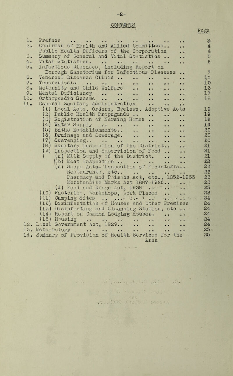 -2- CONTMTS M 1. Preface g 2. Chairman of Health and Allied Committees.. .. 4 Public Healtn Officers of the Corporation .. 4 -5. Summary of General and Vital Statistics .. .. 5 4. Vital Statistics. .. .< .< 6 5. Infectious Diseases, including Report on Borough Sanatorium for Infectious Diseases .. 7 6. Venereal Diseases Clinic . .. .. £0 7. Tuberculosis .. .. 10 8. Maternity and Child Welfare 13 9. Mental Deficiency 17 10. Orthopaedic Scheme 18 11. General Sanitary Administration (1) Local Acts, Orders, Byelaws, Adoptive Acts 19 (2) Public Health Propaganda 19 (3) Registration of Nursing Homes 19 (4) Water Supply 19 (5) Baths Establishments 20 (6) Drainage and Sewerage. .. 20 (7) Scavenging-. . . . . . . 20 (8) Sanitary Inspection of the District.. .. 21 (9) Inspection and Supervision of Food .. .. 21 ( (a) Milk Supply of the District 21 t{b) Meat Inspection * .. .. 22 (c) Shops Acts- Inspection of Foodstuffs.. 23 Restaurants, etc .. 23 Pharmacy and Poisons Act, etc., 1852-1933 23 Merchandise Marks Act 1887-1926.. .. 23 (d) Food and Drugs Act, 1938 23 (10) Factories, Workshops, Work Places .. 23 (11) Camping Sites .. . . .o :i i * .■' ... ^ 1 . . a 24 (12) Disinfestation of Houses and Other Premises 24 (13) Disinfecting and Cleansing Station, etc .. 24 (14) Report on Common Lodging-Houses 24 (15) Housing .. .. . . - .. 24 12. L cal Government Act, 1929 24 13. Meteorology 25 14. Summary of Provision of Health Services for the 25 Area