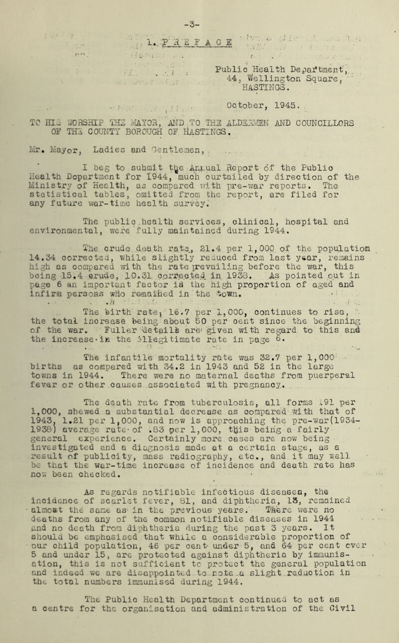 -3- i a o i ' :v. J: ' f v , 7 . Public Health Department', 44, Wellington Square, HASTINGS. . ; ; , October, 1945„ TO HIS WORSHIP Till MAYOR, AND .TO THE ALDERMEN AND COUNCILLORS OF THE COUNTY BOROUGH OF HASTINGS. Mr. Mayor. Ladies and Gentlemen, ... I beg to submit tjje Annual Report of the Public Health Department for 1944, much curtailed by direction of the Ministry of Health, as compared with pre-war reports. The statistical tables, omitted from the report, are filed for any future war-time health survey. The public ,health services, clinical, hospital and environmental, were fully maintained during 1944. The. crude death rate., 21.4 per 1,000 of the population 14.34 corrected, while slightly reduced from last year, remains high as compared with the rate prevailing before the war, this being 15.4 crude, 10.31, corrected in 1933. As pointed put in page 6 an important factor id the high proportion of aged and infirm persons who remained in the town, . A ' A. The birth rate-, 16,7 per 1,000, continues to rise, the total increase being about 50 per oent since the beginning of the war. Fuller details are( given with regard to this and the increase-in the illegitimate rate in page 0. The infantile mortality rate was 32,7 per 1,000: births as compared with 34.2 in 1943 and 52 in the large towns in 1944. There were no maternal deaths from puerperal fever or other causes .associated with pregnancy, . . The death rate from tuberculosis, all forms i91 per 1,000, shewed a substantial decrease as compared with that of 1943. 1.21 per 1,000, and now is approaching the pre-war(1934- 1938) average rate-of ^83 per 1,000, t£is being a fairly general experience. Certainly more cases are now being investigated and a diagnosis made at a certain stage, as a result of publicity, mass radiography, etc.,, and it may well be that the war-time increase of incidence and death rate has now been checked. As regards notifiable infectious diseases, the incidence of scarlet fever, 81, and diphtheria, 13, remained almost the same as- in the previous years. There were no deaths from any of the common notifiable diseases in 1944 and no death from diphtheria during the past 3 years. It should be emphasised that while a considerable proportion of our child population, 46 per cent- under 5, and 64 per cent ever 5 and under 15, are protected against diphtheria by immunis- ation, this is not sufficient tc protect the general population and indeed we are disappointed to note m slight, .reduction in the total numbers immunised during 1944. The Public Health Department continued to act as a centre for the organisation and administration of the Civil