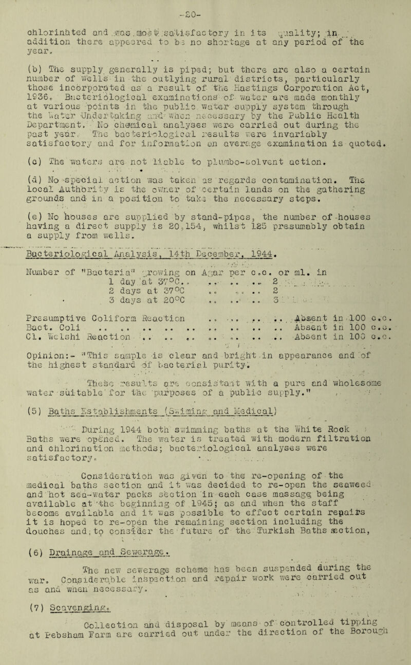 -20- chlorinhted and .was ..mos tgsa-'lisf ac tory in its quality; In...;, addition there appeared to b3 no shortage at any period of the year, (b) The supply generally is piped; but there are also a certain number of Pells in the outlying rural districts, particularly those incorporated as a result of the Eastings Corporation Act, 1S36® Bacteriological examinations of- water are made monthly at various points in the public water -supply system through the Rater Undertaking and'when necessary by the Public Health Department, No chemical analyses were carried out during the past year, The bacteriological results were invariably satisfactory and for information an average examination is quoted* (c) The 'waters are not liable to pi umbo-sol vent action. (d) No •speciai action was taken as regards contamination. The local Authority is the ov/ner of certain lands on the gathering grounds and in a position to take the necessary steps. (e) No houses are supplied by stand-pipes, the number of houses having a direct supply is 20,154, whilst 125 presumably obtain a supply from wells. Bacteriological Analysis, 14th December, 1944. Number of ’’Bacteria1'5 growing on Agar per c.c. or ml. in 1 day..‘at 37°c.. .... 2 ; 2 days at 37°C .. ,. .. 2 • 3 days at 20°C .. .. .. 3 Presumptive Coliform Reaction Bact• Coli Cl. Welshi Reaction Absent in 100 c,:c Absent in 100 c.c Absent in 100 c.c Opinion:- ;?This sample is clear and bright in appearance and of the highest standard of bacterial purity. These results are oonsis'tant with a pure and wholesome water■suitable'for the 'purposes of a public supply.” (5) Baths Establishments -Sliming and Medical) ■*■ During 1944 both swimming baths at the White Rock Baths were opened. The water is treated with modern filtration and chlorination methods; bacteriological analyses were satisf actory» *. 7. Consideration was given to the re-opening of the medical baths section and it was decided to re-open the seaweed and hot sea-water packs section in each case massage; being available at'-the beginning of 1945; as and when the staff become available and it was possible to effect certain repairs it is hoped to re-open the remaining section including the douches and;to consider the future of the Turkish Baths section, (6) Drainage and Sewerage. The new sewerage scheme has been suspended during the war. Considerable inspection and repair work were carried out as and wneii necessary. . (7) Scavenging, Collection and disposal by means* of controlled tipping^ at Pebsham Parm are carried out under the direction oi the Borough