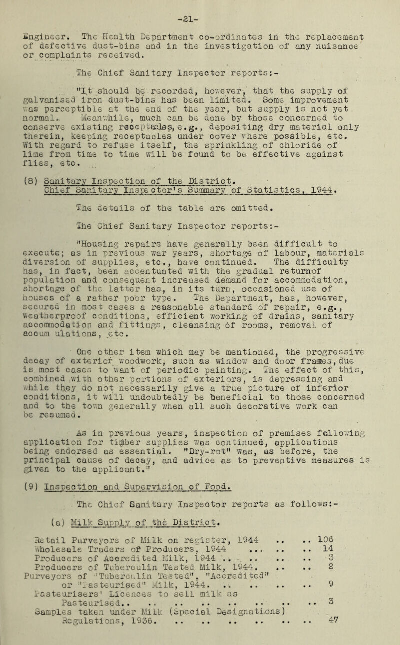 -21- Angineer. The Health Department co-ordinates in the replacement of defective dust-bins and in the investigation of any nuisance or complaints received. The Chief Sanitary Inspector reports It should b,e recorded, however, that the supply of galvanised iron dust-bins has been limited. Some improvement was perceptible at the end of the year, but supply is not yet normal. Meanwhile, much can be done by those concerned to conserve existing reoeptecles, e.g., depositing dry material only therein, keeping receptacles under cover where possible, etc. With regard to refuse itself, the sprinkling of chloride of lime from time to time will be found to be effective against flies, etc. (8) Sanitary Inspection of the District. Chief Sanitary inspe ctor’ s Summary of Statistics. 1944, The details of the table are omitted. The Chief Sanitary Inspector reports Housing repairs have generally been difficult to execute; as in previous war years, shortage of labour, materials diversion of supplies, etc., have continued. The difficulty has, in fact, been accentuated with the gradual re turnof population and consequent increased demand for accommodation, shortage of the latter has, in its turn, occasioned use of houses of a rather poor type. The Department, has, however, secured in most cases a reasonable standard of repair, e.g., weatherproof conditions, efficient working of drains, sanitary accommodation and fittings, cleansing 6f rooms, removal of accum ulations, etc. One other item which may be mentioned, the progressive decay of exterior woodwork, such as window and door frames, due is most cases to want of periodic painting. The effect of this, combined with other portions of exteriors, is depressing and while th.ey do not necessarily give a true picture of inferior conditions, it will undoubtedly be beneficial to those concerned and to the town generally when all such decorative work can be resumed. As in previous years, inspection of premises following application for timber supplies was continued, applications being endorsed as essential, Dry-rot was, as before, the principal cause of decay, and advice as to preventive measures is given to the applicant. (9) Inspection and Supervision of Hood. The Chief Sanitary Inspector reports as follows (a) Milk Supply of the District. Retail Purvej^ors of Milk on register, 1944 .. .. 106 Wholesale Traders of Producers, 1944 14 Producers of Accredited Milk, 1944 .. 3 Producers of Tuberculin Tested Milk, 1944 2 Purveyors of 'Tuberculin Tested. Accredited or Pasteurised Milk, 1944. ;; 9 Pasteurisers’ Licences to sell milk as Pasteurised.. •« •• .« •• •• •• • * d Samples taken under Milk (Special Designations) Regulations, 1936 47