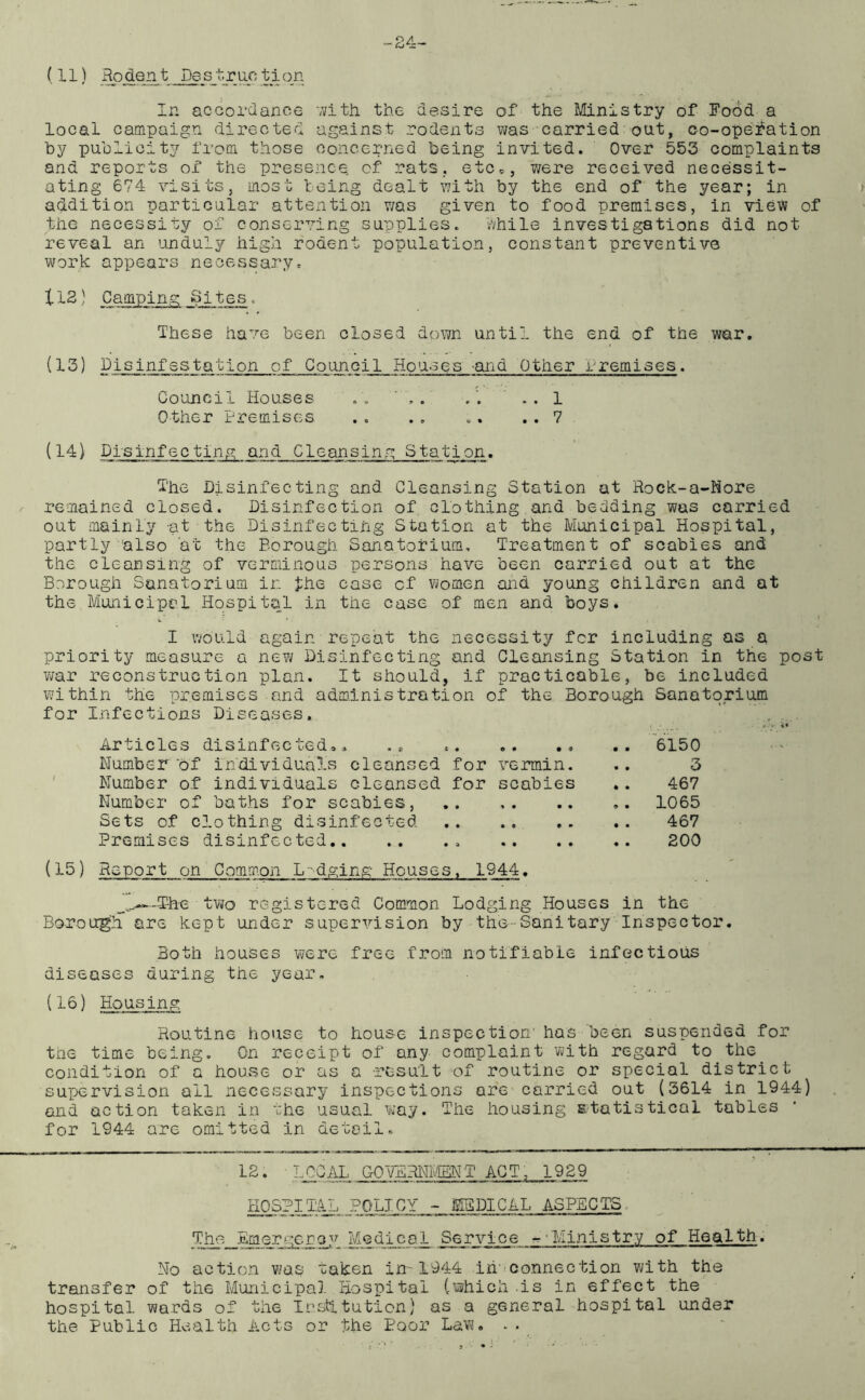 (11) Rodent Destruction In accordance with the desire of the Ministry of Food a local campaign directed against rodents was carried out, co-opefation by publicity from those concerned being invited. Over 553 complaints and reports of the presence of rats, etc*, were received necessit- ating 674 visits, most being dealt with by the end of the year; in addition particular attention was given to food premises, in view of the necessity of conserving supplies. While investigations did not reveal an unduly high rodent population, constant preventive work appears necessary. 112) Camping Sites. These have been closed down until the end of the war. (13) Disinfestation of Council Houses and Other Premises. Council Houses . , ' , . . . 1 Other Premises .. .. „. .. 7 (14) Pisinfecting and Cleansing Station. The Disinfecting and Cleansing Station at Rock-a-Hore remained closed. Disinfection of clothing and bedding was carried out mainly at the Disinfecting Station at the Municipal Hospital, partly also at the Borough Sanatorium, Treatment of scabies and the cleansing of verminous persons have been carried out at the Borough Sanatorium in fhe case of women and young children and at the Municipal Hospital in the case of men and boys. I would again repeat the necessity for including as a priority measure a new Disinfecting and Cleansing Station in the post war reconstruction plan. It should, if practicable, be included within the premises and administration of the Borough Sanatorium for Infections Diseases. Articles disinfected*. Number of individuals cleansed for vermin. Number of individuals cleansed for scabies Number of baths for scabies, Sets of clothing disinfected Premises disinfected (15) Report on Common L-dging Houses. 1944. 6150 3 467 1065 467 200 The two registered Common Lodging Houses in the Borough are kept under supervision by the--Sanitary Inspector. Both houses were free from notifiable infectious diseases during the year. (16) Housing Routine house to house inspection' has been suspended for trie time being. On receipt of any complaint with regard to the condition of a house or as a result of routine or special district supervision all necessary inspections are carried out (3614 in 1944) and action taken in the usual way. The housing statistical tables for 1944 are omitted in detail. 12. •LOCAL GOVERNMENT ACT; 1929 HOSPITAL POLICY - MEDICAL ASPECTS The Emergenoy Medical Service --Ministry of Health. No action was taken in-1944 in connection with the transfer of the Municipal Hospital (which .is in effect the hospital wards of the Institution) as a general hospital under the Public Health Acts or the Poor Law. . .