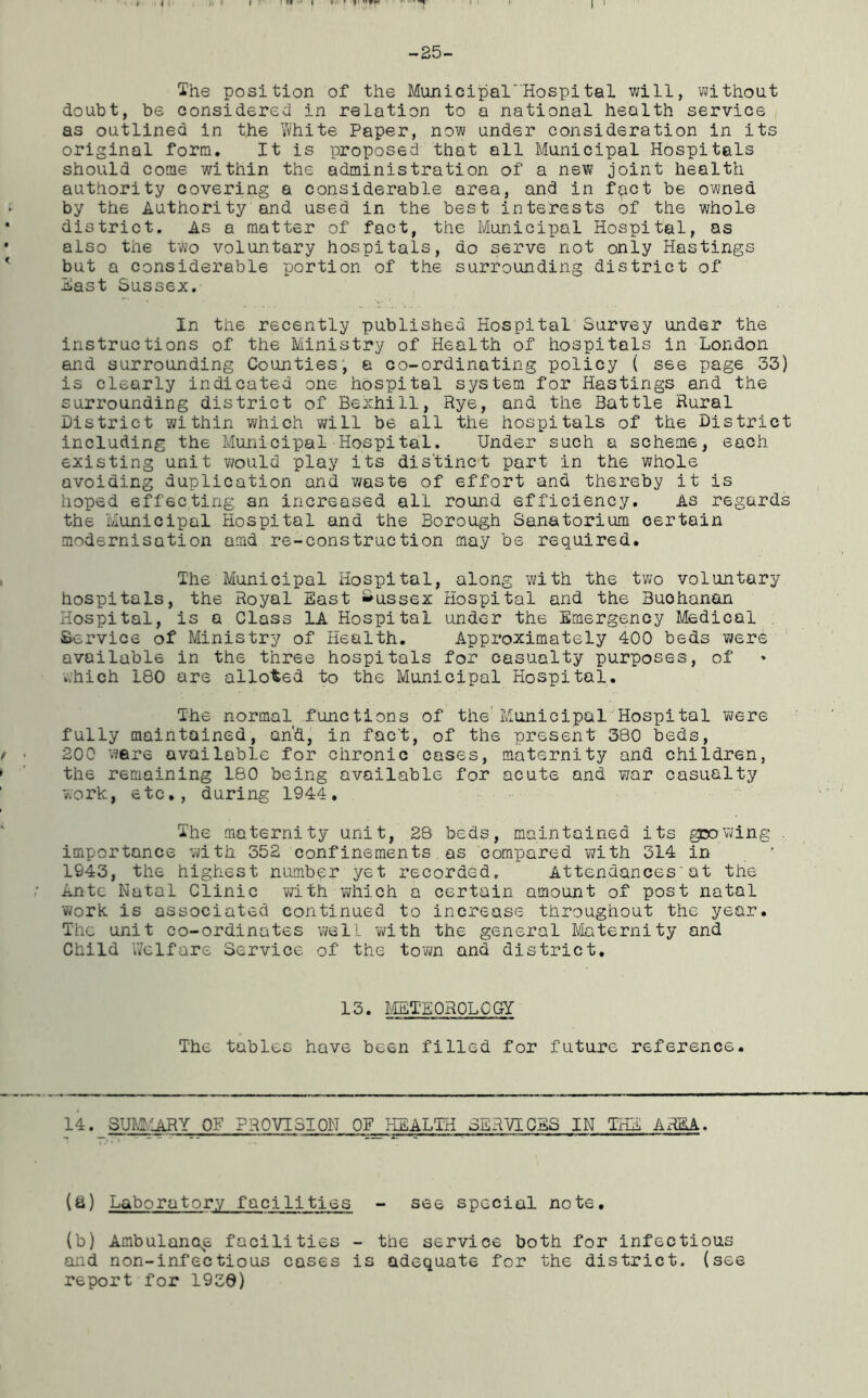 The position of the Municipal'HospitaL will, without doubt, be considered in relation to a national health service as outlined in the White Paper, now under consideration in its original form. It is proposed that all Municipal Hospitals should come within the administration of a new joint health authority covering a considerable area, and in fact be owned by the Authority and used in the best interests of the whole district. As a matter of fact, the Municipal Hospital, as also the two voluntary hospitals, do serve not only Hastings but a considerable portion of the surrounding district of East Sussex. In the recently published Hospital Survey under the instructions of the Ministry of Health of hospitals in London and surrounding Counties, a co-ordinating policy ( see page 33) is clearly indicated one hospital system for Hastings and the surrounding district of Bexhill, Rye, and the Battle Rural District within which will be all the hospitals of the District including the Municipal Hospital. Under such a scheme, each existing unit would play its distinct part in the whole avoiding duplication and waste of effort and thereby it is hoped effecting an increased all round efficiency. As regards the Municipal Hospital and the Borough Sanatorium certain modernisation amd re-construction may be required. The Municipal Hospital, along with the two voluntary hospitals, the Royal East Sussex Hospital and the Buohanan Hospital, is a Class 1A Hospital under the Emergency Medical Service of Ministry of Health. Approximately 400 beds were available in the three hospitals for casualty purposes, of ,.hich 180 are alloted to the Municipal Hospital. The normal functions of the'Municipal Hospital were fully maintained, and, in fact, of the present 380 beds, 200 were available for chronic cases, maternity and children, the remaining 180 being available for acute and war casualty work, etc., during 1944. The maternity unit, 28 beds, maintained its growing . importance with 352 confinements as compared with 314 in 1943, the highest number yet recorded. Attendances;at the Ante Natal Clinic with which a certain amount of post natal work is associated continued to increase throughout the year. The unit co-ordinates well with the general Maternity and Child Welfare Service of the town and district. 13. METEOROLOGY The tables have been filled for future reference. 14. SUMMARY OF PROVISION OF HEALTH SERVICES IN THE AREA. (a) Laboratory facilities - see special note. (b) Ambulance facilities - the service both for infectious and non-infectious cases is adequate for the district, (see report for 1930)