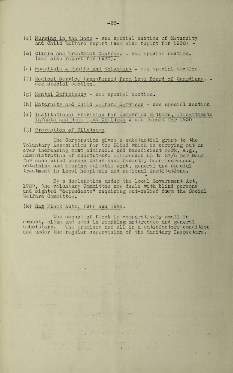 -26- (c) Nursing in the home - see special section of Maternity and Child Welfare report.(see also report for 1930) * (d) Clinic and Treatment Centres. - see special section. (see also report for 1930). (e) Hospitals - Public 'and 'Vo runt ary - see special section (f) Medical Service transferred from late Board of Guardians. - see special section. (g) Mental Deficiency - see special section. (h) Maternity and Child welfare Services - see special section (i) Institutional Provision for Unmarried Mothers. Illegitimate Infants and Home less Children 0 see report for 1930 (j) Prevention of Blindness The Corporation gives a substantial grant to the Voluntary Association for the Blind which is carrying out an ' ever increasing mos:t admirable and benef'icient work, e.g., administration of subsistence allowances up to 27/6 per week for each blind person which have recently been increased, obtaining and keeping suitable work, general and special treatment in local hospitals and national institutions. By a declaration under the local Government Act, 1929, the voluntary Committee now deals with blind persons and sighted ^dependents” requiring out-relief from the Social Welfare Committee. • . s :: (k) Ra<t; Elock Acts, 1911 and 1922. The amount of flock is comparatively small in amount, clean and used in remaking mattresses and general upholstery. The premises are all in a satisfactory condition and under the regular supervision of the Sanitary Inspectors.