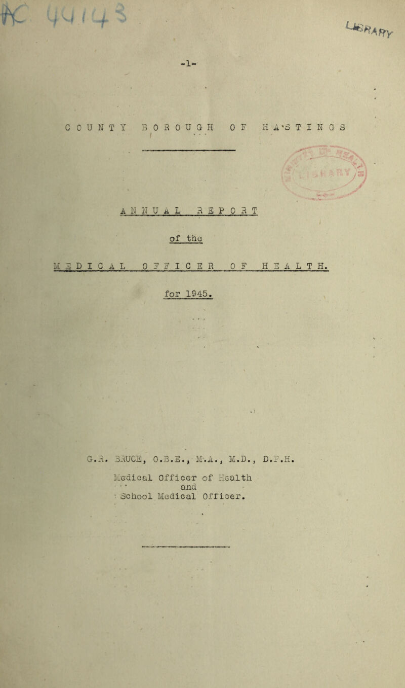 H- ■j \ V Affy -1- COUNTY BOROUGH OF HA'3 TINGS V /SB | V A N N U A L REP C R T of the MEDICAL OFFICER OF HEALTH. for IS45. G.R. BRUCE, O.B.E. ,• M'.A., M.D., D.F.H. Medical Officer of Health and • School Medical Officer.