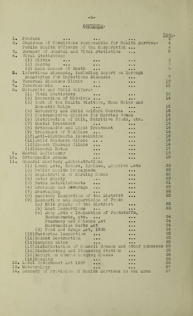 -2- CONTENTS. 1. 2. r~7 3. 4. 5. 6, 7. 8. 9. 10. 11. responsible for Health Services of the Corporation • Vital Statistics Preface Chairmen of Committecs Public Health Officers Summary of General and Vital Statistics: (1) Births ( 2) l)c* a t ns •« • (3) Main Causes of' Death Infectious Diseases, including Report on Borough Sanatorium for Infectious Diseases Venereal Diseases Clinic ., Tuberculosis ... ... Maternity and Child Welfare: (I) Vital Statistics ... Inspection of Midwives ... Work of the Health Visitors, Home Domestic Helps ... Maternity and Child Welfare Centres Contraceptive Clinics for Married Women Distribution of Milk, Nutritive Foods, etc Dental Treatment Orthopaedic and Light Treatment Treatment of Toddlers ... (10)Anti-Diphtheria Inoculation (II) Child Guidance Clinic .. . (12) Speech Therapy Clinic ... (13) General Notes ... Mental Deficiency ... Orthopaedic Scheme ... General Sanitary administration: (2) (3) (4) (5) (6) (7) (8) (9) Helps and (1) (2) (3) (4) (5) (6) (?) (8) (9) Local imts, Oroers, Byelaws, Adoptive ^cts Public Health Propaganda Registration Water Supply Baths Establishments Drainage and Scavenging ?f Nursing Home; Sewerage 12. 13. 14. Sanitary Inspection of the District • Inspection and Supervision of Food: (a) Milk Supply of the District (b) Meat Inspections ... . (c) Shop 4icts - Inspection of Foodstuffs, Restaurants, etc. ... . Pharmocy and Poisons Act Merchandise Marks Act (d) Food and Drugs Act, 1938 • (l'0)Factories Inspection ... . (11) Rodent Destruction ... . (12) Camping Sites ... (13) Disinfestation of Council Houses and other premis (14) Disinfecting and Cleansing Station (15) Report cn Common Lodging Houses . _(16)Housing ... Local Government Act 1929 ... Meteorology ... Summary of Provision of Health Services in the area Pag' 3” 4 4 5 7 10 11 14 14 15 16 16 16 16 16 16 16 16 16 17 18 19 20 20 20 20 21 22 22 22 22 23 24 24 24 24 25 25 25 es 25 25 26 26 26 27 27