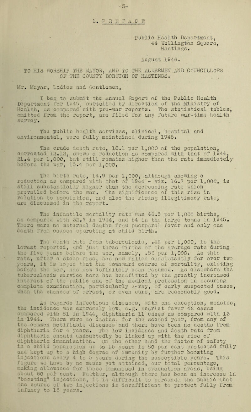 -3- 1. P H E 1 A C E Public Health Department, 44 Wellington Square, Hastings. August 1946. TO HIS WORSHIP THE MAYOR, AND TO THE ALDERMEN AND COUNCILLORS OE THE COUNTY BOROUGH OF HASTINGS. „ , Mr. Mayor, Ladies and Gentlemen, I beg to submit the Annual Report of the Public Health Department for 194U, curtailed by direction of the Ministry of Health, as compared with pre-war reports. The statistical tables, omitted from the report, are filed for any future war-time health survey. The public health services, clinical, hospital and environmental, were fully maintained during 1945. The crude death rate, 18.1 per 1,000 of the population, corrected 12.12, shows a reduction as compared with that of 1944, 21.4 per 1,000, but still remains higher than the rate immediately before the war, 15.4 per 1,000. The birth rate, 14.9 per 1,000, although showing a reduction as compared with that of 1944 - vis. 16.7 per 1,000, is still substantially higher than the decreasing rate which prevailed before the war. The significance of this rise in relation to population, and also the rising illegitimacy rate, are discussed in the report. The infantile mortality rate was 46.5 as compared with 32.7 in 1944, and 54 in the Ti ere were no maternal deaths from puerperal death from causes operating at child birth. per 1,000 births, large towns in 1945. fever and only one The death rate from tuberculosis, .49 per 1,000, is the lowest reported, and just three fifths of the average rate during the five years before the war, namely, .8:5 per 1,000. As this rate, after a steep rise, has now fallen consistently for over two years, it is hosed that the : own ward course of mortality, existing before the war, lias now definitely been resumed. As elsewhere the tuberculosis service here has benefitted by the greatly increased interest of the public and of the medical profession in securing complete examination, particularly X-ray, of early suspected cases, when the chances of arrest, or even cure, arc reasonably good. xxs regards infectious diseases, with one exception, measles, the incidence was extremely low, e.g. scarlet fever 42 cases compared with 81 in 1944, diphtheria 11 cases as compared 'with 13 in 1944. There were no deatns, for the second year, from any of the common notifiable diseases and there have been no deaths from diphtheria for 4 years. The low incidence and death rate from diphtheria should undoubtedly be linked up with the rise of diphtheria immunisation. Or. the other hand the factor of safety in a child population up bo 15 years is 80 per cent protected fully and kept up to a high degree of immunity by further boosting injections every 4 to 5 years daring the susceptible years. This figure we have by no means yet attained, our total percentage, making allowance for those immunised in evacuation areas, being about 60 pel* CGnt. Further, although there has been an increase in boasting injections, it is difficult to persuade the public that one course of two injections is insufficient to protect, fully from