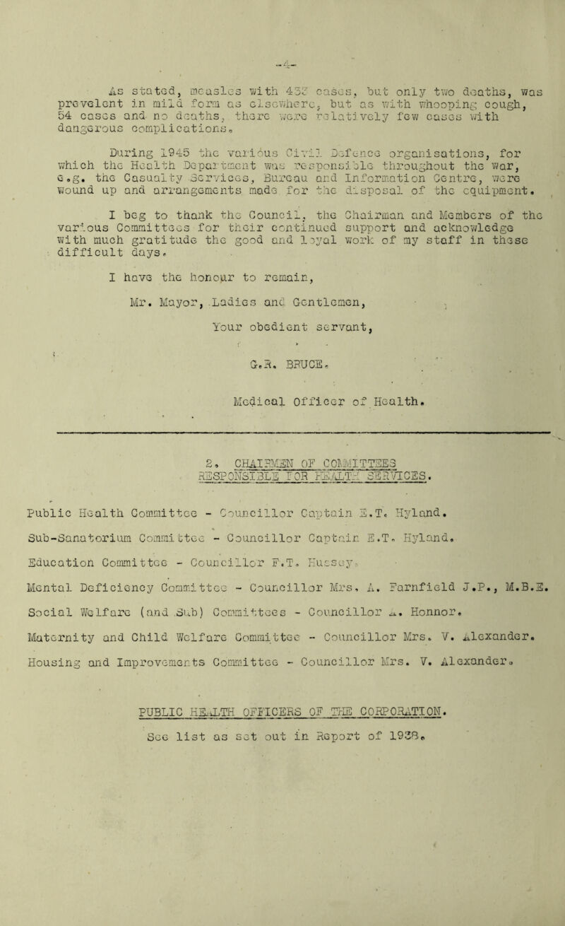 -4- As stated, measles with 433 cases, bat only two deaths, was prevalent in mild form as elsewhere, bat’as with whooping cough, 54 cases and- no deaths, there were relatively few cases with dangerous complications. During 1945 the various Civil Defence organisations, for which the Health Department was responsible throughout the war, e»g. the Casualty Services, Bureau and Information Centre, were wound up and arrangements made for the disposal of the equipment. I beg to thank the Council, the Chairman and Members of the various Committees for their continued support and acknowledge with much gratitude the good and loyal work of my staff in these difficult days. I have the honour to remain, Mr. Mayor, Ladies and Gentlemen, Your obedient servant, Geh, BRUCE, Medical Officer of Health. 2• CHAIRMEN OF COMMITTEES RESPONSIBLE POR HEALTH SERVICES. Public Health Committee - Councillor Captain E.T. Hyland. Sub-Sanatorium Committee - Councillor Captain E.T. Hyland. Education Committee - Councillor FyT. Hussey, Mental Deficiency Committee - Councillor Mrs, A. Farnfield J.P., M.B.E. Social Welfare (and Sub) Committees - Councillor Eonnor, Maternity and Child Welfare Committee - Councillor Mrs. V. Alexander. Housing and Improvements Committee - Councillor Mrs. V. Alexanderu PUBLIC HEALTH OFFICERS OF THE CORPORATION. See list as set out in Report of 1938o