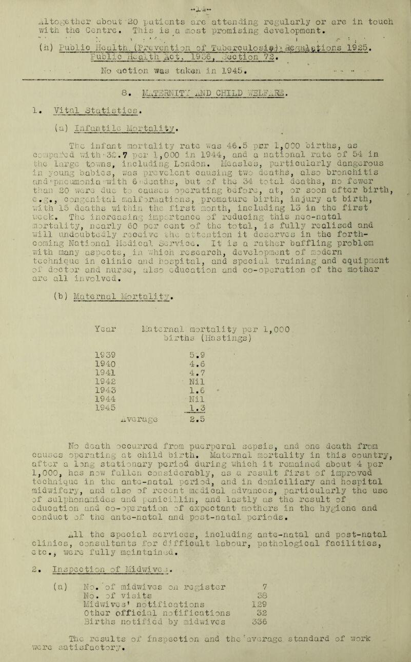 with the Centre. This isa most promising development. (h) Public Health, (Prevention of Tuberculosiffi'; hprui-iiations 1925. Public ikaltii hot, 19 06, Cacti on 72 • * No -action was taken in 1945. 8 • ETERNITY oND CHILD VELik^HE. 1• Vital Statistics . (a) Infantile Mortality. Tic infant mortality rate was 46.5 per 1,000 births, as comparted with -32. 7 per 1,000 in 1944, and a national rate of 54 in the large towns, including London. Measles, particularly dangerous in young babies, was prevalent causing two deaths, also bronchitis andpneumonia-with 6'heaths, but of the 34 total deaths, no fewer than 20 were due to causes operating before, at, or soon after birth, c.g., congenital malformations, premature birth, injury at birth, with 15 deaths within the first month, including 13 in the first week. The increasing importance of reducing this neo-natal mortality, nearly 60 per cent of the total, is fully realised and will undoubtedly receive the attention it deserves in the forth- coming National Medical Service. It is a rather baffling problem ■with many aspects, in which research, development of modern technique in clinic and hospital, and special training and equipment of doctor and nurse, also education and co-operation of the mother are all involved. (b) Maternal Mortality. Year Maternal mort births (H 19 39 5.9 1940 4.6 1941 4.7 1942 Nil 1943 1.6 1944 Nil 1945 1.3 .average 2.5 1,000 No death occurred from puerperal sepsis, and one death from causes operating at child birth. Maternal mortality in this country, after a long stationary period during which it remained about 4 per 1,000, has now fallen considerably, as a result first of improved technique in the ante-natal period, and in domiciliary and hospital midwifery, and also of recent medical advances, particularly the use of .sulphonamides and penicillin, and lastly as the result of education and co-operation of expectant mothers in the hygiene and conduct of the ante-natal and post-natal periods. xill the special services, including ante-natal and post-natal clinics, consultants for difficult labour, pathological facilities, etc., were fully maintained. 2• Inspection of Midwives. (a) No.'of midwives on register 7 No. of visits 38 Midwives’ notifications 129 Other official notifications 32 Births notified by midwives 336 The results of inspection and the'average standard of work were satisfactory.
