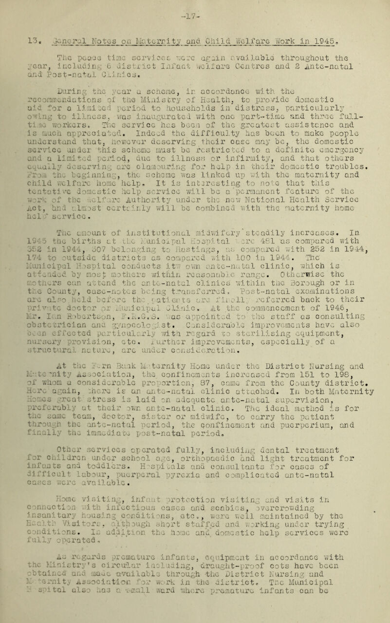 -17- 13* _general Notes on Maternity jana Child Welfare '/fork in 1945„ The peace time services were again available throughout the gear, including C distxict Infant welfare Centres and 2 Ante-natal and Post-natal Clinics. During the year a scheme, in accordance with the recommendations of the Ministry of Health, to provide domestic aid for a limited period to households in distress, particularly owing to illness, was inaugurated with one part-time and three full- time workers. The service has been of the greatest assistance and is much appreciated. Indeed the difficulty has been to make people understand that, however deserving their case may be, the domestic service under this scheme must be restricted to a definite emergency and a Limited period, due to illness or infirmity, and that others equally deserving are clamouring for help in their domestic troubles, from til, beginning, the scheme was linked up with the maternity and child welfare home help. It is interesting to note that this tentative domestic help service vail be a'permanent feature of the work of the welfare Authority under the new National Health Service Act, bhd almost certainly will be combined with the maternity home hel 0* service. The amount of institutional midwifery'steadily increases. In 1215 the births at the Municipal Hospital acre 481 as compared with 352 in 1S44, 307 belonging to Hastings, as compared with 252 in 1944, 174 to outside districts as compared with 100 in 1944. The Municipal Hospital conducts itv; own ante-natal clinic, which is attended by most mothers within reasonable range. Otherwise the mothers can attend the ante-natal clinics within the Borough or in tie County, case-notes being transferred * Post-natal examinations arc also. held before the # patients are lM oll referred back to their .. . unieipal Clinic. At the commencement of 1946, Mr. Ian Robertson, f.M.G.3. was appointed to'the staff os consulting obstetrician ana gynecologist• Considerable improvements have also been effected particularly with regard -go sterilising equipment, nursery provision, etc, further improvements, especially of a structural nature, are under consideration. At the IMrn Bank Maternity Home under the District Nursing and M- tensity Association, the confinements increased from 151 to 198, of whom a considerable proportion, 87, came from the County district. Hero again, ;here is an ante-natal clinic attached. In both Maternity Homes great stress is laid on adequate ante-natal supervision, preferably at their own ante-natal clinic. The ideal method is for the same team, doctor, sister or midwife, to carry the patient through the ante-natal period, the confinement and puerperium, and finally the immediate post-natal period. Other services operated fully, including dental treatment for children under school age, orthopaedic and light treatment for infants and toddlers. Hospitals ana consultants for cases of difficult labour, puerperal pyrexia and complicated ante-natal cases were available. Home visiting, infant protection visiting and visits in connection with infectious cases and scabies, overcrowding insanitary housin . . itions, etc., were well maintained by the Health Visitors, although short staffed and working under trying conditions. 1. addiction the home and domestic help services were fully operated. As regards premature infants, equipment in accordance 'with the MinistryTs circular including, draught-proof cots have been obtained and made available through the District Nursing and srnity Association for work in the district. The Municipal a spital also has a -small ward where premature infants can be