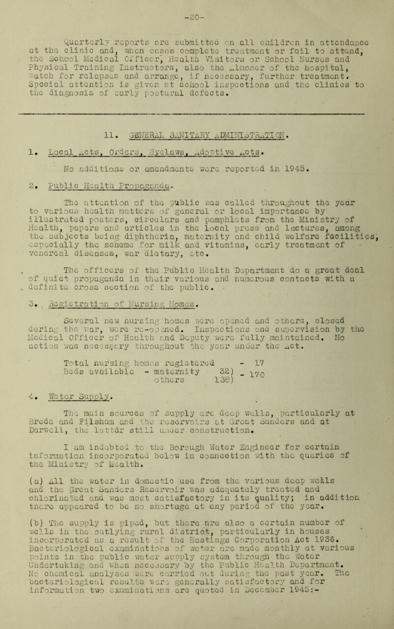 -20- Quarterlv reports ore submitted on all children in attendance at the clinic and, when cases complete treatment or fail to attend, the School Medical Officer, Health Visitors or School Nurses and Physical Training Instructors, also the almoner of the hospital, watch for relapses and arrange, if necessary, further treatment. Special attention is given at school inspections and.the clinics to the diagnosis of early postural defects. 11• GENERAL BANITARY ^DMINIoTRMIION. 1 • Local ^cts. Orders, Byelaws, .adoptive ^ots. No additions or amendments were reported in 1945. 2• Public Health Propaganda, The attention of the public was called throughout the year to various health matters of general or local importance by illustrated posters, circulars and pamphlets from the Ministry of Health, papers and articles in the local press and lectures, among the subjects being diphtheria, maternity and child welfare facilities, especially the scheme for milk and vitamins, early treatment of venereal diseases, war dietary, etc. The officers of the Public Health Department do a great deal of quiet propaganda in their various and numerous contacts with a definite cross section of the public. 3. . Registration of Nursing Homes. / Several new nursing homes were opened and others, closed during the war, 'were re-opened. Inspections and supervision by the Medical Officer of Health and Deputy “were fully maintained. Mo action 'was necessary throughout the year under the ^ct. Total nursing homes registered - 17 Beds available - maternity 32) _ others 138) 4, Water Supply. The main sources of supply are deep wells, particularly at Brede and Filsham and the reservoirs at Great Banders and at Darwell, the lattdr still under construction. I am indebted to the Borough Water Engineer for certain information incorporated below in connection with the queries of the Ministry of Health. (a) All the water in domestic use from the various deep wells and the ^Ireab Banders Reservoir was adequately treated and chlorinated and was most satisfactory in its quality; in addition there appeared to be no shortage at any period of the year. (b) The supply is piped, but there are also a certain number of wells in the outlying rural district, particularly in houses incorporated as a result of the Hastings Corporation Act 1936. Bacteriological examinations of water are made monthly at various points in the public water supply system through the Water Undertaking and when necessary by the Public Health Department. No chemical analyses were carried out during the past year. The bacteriological results were generally satisfactory and for information two examinations are quoted in December 1945:-
